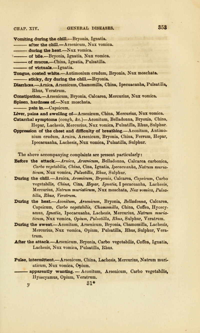 Vomiting during the chill.—Bryonia, Ignatia. after the chill.—Arsenicum, Nux vomica. during the heat.—Nux vomica. of bile.—Bryonia, Ignatia, Nux vomica. ■■ of mucus.—China, Ignatia, Pulsatilla. of victuals.—Ignatia. Tongue, coated white.—Antimonium crudum, Bryonia, Nux moschata. sticky, dry during the chill.—Bryonia. Diarrhoea.—Arnica, Arsenicum, Chamomilla, China, Ipecuacanha, Pulsatilla, Rhus, Yeratrum. Constipation*—Arsenicum, Bryonia, Calcarea, Mercurius, Nux vomica. Spleen, hardness of.—Nux moschata. pain in.—Capsicum. Liver, pains and swelling of—Arsenicum, China, Mercurius, Nux vomica. Catarrhal symptoms (cough, &c.)—Aconitum, Belladonna, Bryonia, China, Hepar, Lachesis, Mercurius, Nux vomica, Pulsatilla, Rhus, Sulphur. Oppression of the chest and difficulty of breathing.—Aconitum, Antimo- nium crudum, Arnica, Arsenicum, Bryonia, China, Ferrum, Hepar, Ipecacuanha, Lachesis, Nux vomica, Pulsatilla, Sulphur. The above accompanying complaints are present particularly: Before the attack.—Arnica, Arsenicum, Belladonna, Calcarea carbonica, Carbo vegetabilis, China, Cina, Ignatia, Ipecacuanha, Natrum muria- ticum, Nux vomica, Pulsatilla, Rhus, Sulphur. During the chill.—Arnica, Arsenicum, Bryonia, Calcarea, Capsicum, Carbo vegetabilis, China, Cina, Hepar, Ignatia, I pecacuanha, Lachesis, Mercurius, Natrum muriaticum, Nux moschata, Nux vomica, Pulsa- tilla, Rhus, Veratrum. During the heat.—Aconitum, Arsenicum, Bryonia, Belladonna, Calcarea, Capsicum, Carbo vegetabilis, Chamomilla, China, Coffea, Hyoscy- amus, Ignatia, Ipecacuanha, Lachesis, Mercurius, Natrum muria- ticum, Nux vomica, Opium, Pulsatilla, Rhus, Sulphur, Yeratrum. During the sweat.—Aconitum, Arsenicum, Bryonia, Chamomilla, Lachesis, Mercurius, Nux vomica, Opium, Pulsatilla, Rhus, Sulphur, Yera- trum. After the attack.—Arsenicum, Bryonia, Carbo vegetabilis, Coffea, Ignatia, Lachesis, Nux vomica, Pulsatilla, Rhus. Pulse, intermittent.—Arsenicum, China, Lachesis, Mercurius, Natrum muri- aticum, Nux vomica, Opium. apparently wanting. — Aconitum, Arsenicum, Carbo vegetabilis, Hyoscyamus, Opium, Yeratrum. y si*