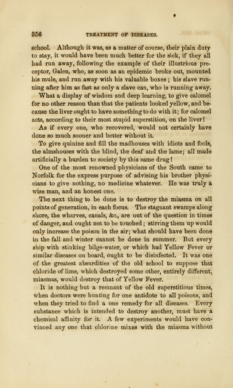 school. Although it was, as a matter of course, their plain duty to stay, it would have been much better for the sick, if they all had run away, following the example of their illustrious pre- ceptor, Galen, who, as soon as an epidemic broke out, mounted his mule, and run away with his valuable boxes ; his slave run- ning after him as fast as only a slave can, who is running away. What a display of wisdom and deep learning, to give calomel for no other reason than that the patients looked yellow, and be- cause the liver ought to have something to do with it; for calomel acts, according to their most stupid superstition, on the liver! As if every one, who recovered, would not certainly have done so much sooner and better without it. To give quinine and fill the madhouses with idiots and fools, the almshouses with the blind, the deaf and the lame; all made artificially a burden to society by this same drug! One of the most renowned physicians of the South came to Norfolk for the express purpose of advising his brother physi- cians to give nothing, no medicine whatever. He was truly a wise man, and an honest one. The next thing to be done is to destroy the miasma on all points of generation, in each focus. The stagnant swamps along shore, the wharves, canals, &c, are out of the question in times of danger, and ought not to be touched; stirring them up would only increase the poison in the air; what should have been done in the fall and winter cannot be done in summer. But every ship with stinking bilge-water, or which had Yellow Fever or similar diseases on board, ought to be disinfected. It was one of the greatest absurdities of the old school to suppose that chloride of lime, which destroyed some other, entirely different, miasmas, would destroy that of Yellow Fever. It is nothing but a remnant of the old superstitious times, when doctors were hunting for one antidote to all poisons, and when they tried to find a one remedy for all diseases. Every substance which is intended to destroy another, must have a chemical affinity for it. A few experiments would have con- vinced any one that chlorine mixes with the miasma without