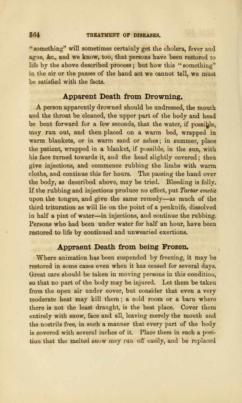  something will sometimes certainly get the cholera, fever and ague, &c, and we know, too, that persons have been restored to life by the above described process; but how this something in the air or the passes of the hand act we cannot tell, we must be satisfied with the facts. Apparent Death, from Drowning. A person apparently drowned should be undressed, the month and the throat be cleaned, the upper part of the body and head be bent forward for a few seconds, that the water, if possible, may run out, and then placed on a warm bed, wrapped in warm blankets, or in warm sand or ashes; in summer, place the patient, wrapped in a blanket, if possible, in the sun, with his face turned towards it, and the head slightly covered; then give injections, and commence rubbing the limbs with warm cloths, and continue this for hours. The passing the hand over the body, as described above, may be tried. Bleeding is folly. If the rubbing and injections produce no effect, put Tartar emetic upon the tongue, and give the same remedy—as much of the third trituration as will lie on the point of a penknife, dissolved in half a pint of water—in injections, and continue the rubbing. Persons who had been under water for half an hour, have been restored to life by continued and unwearied exertions. Appraent Death from being Frozen, Where animation has been suspended by freezing, it may be restored in some cases even when it has ceased for several days. Great care should be taken in moving persons in this condition, so that no part of the body may be injured. Let them be taken from the open air under cover, but consider that even a very moderate heat may kill them; a cold room or a barn where there is not the least draught, is the best place. Cover them entirely with snow, face and all, leaving merely the mouth and the nostrils free, in such a manner that every part of the body is covered with several inches of it. Place them in such a posi- tion that the melted snow may run off easily, and be replaced