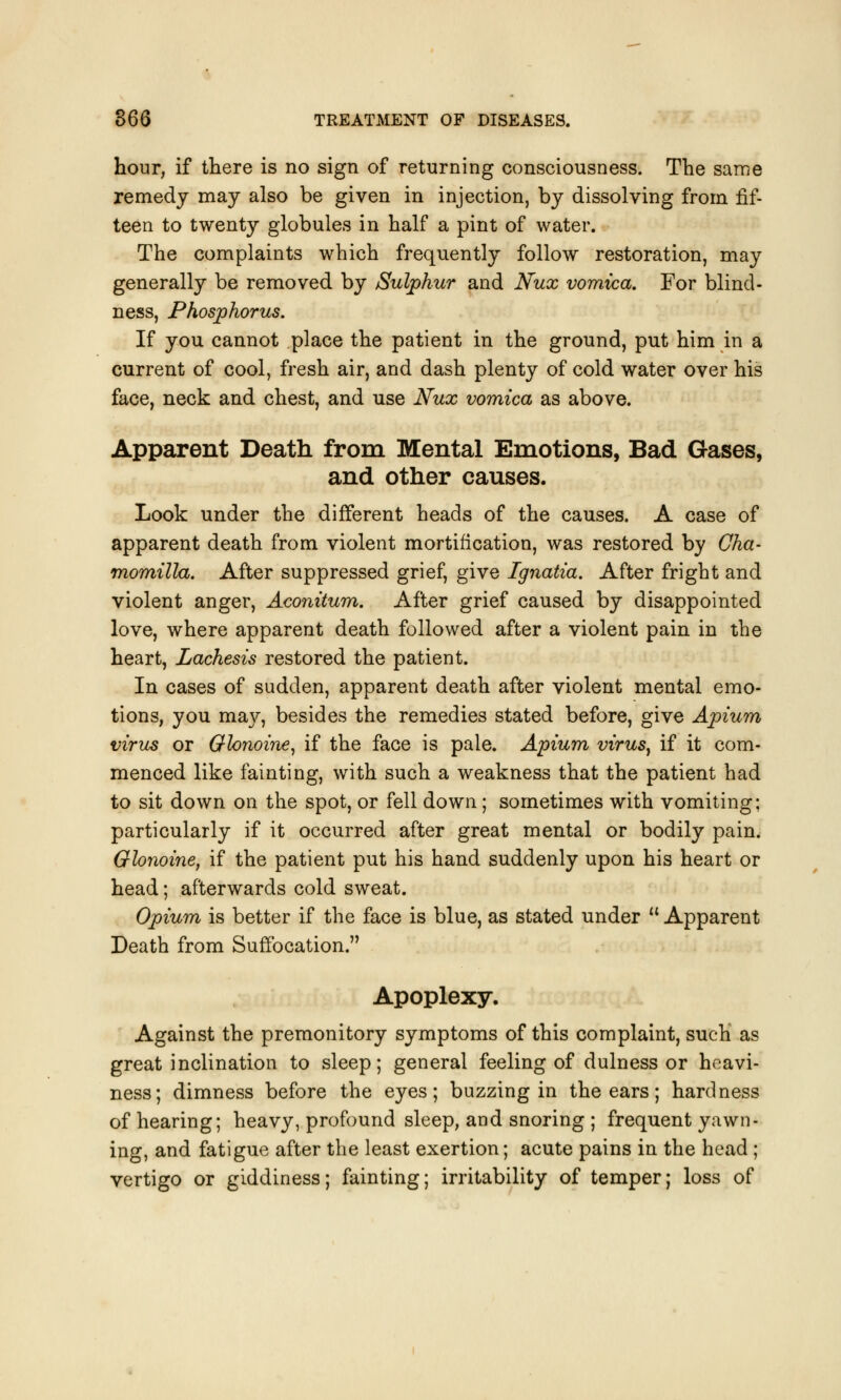 hour, if there is no sign of returning consciousness. The same remedy may also be given in injection, by dissolving from fif- teen to twenty globules in half a pint of water. The complaints which frequently follow restoration, may generally be removed by Sulphur and Nux vomica. For blind- ness, Phosphorus. If you cannot place the patient in the ground, put him in a current of cool, fresh air, and dash plenty of cold water over his face, neck and chest, and use Nux vomica as above. Apparent Death from Mental Emotions, Bad Gases, and other causes. Look under the different heads of the causes. A case of apparent death from violent mortification, was restored by Oha- momilla. After suppressed grief, give Ignatia. After fright and violent anger, Aconitum. After grief caused by disappointed love, where apparent death followed after a violent pain in the heart, Lachesis restored the patient. In cases of sudden, apparent death after violent mental emo- tions, you may, besides the remedies stated before, give Apium virus or Glonoine, if the face is pale. Apium virusy if it com- menced like fainting, with such a weakness that the patient had to sit down on the spot, or fell down; sometimes with vomiting; particularly if it occurred after great mental or bodily pain. Glonoine, if the patient put his hand suddenly upon his heart or head; afterwards cold sweat. Opium is better if the face is blue, as stated under  Apparent Death from Suffocation. Apoplexy. Against the premonitory symptoms of this complaint, such as great inclination to sleep; general feeling of dulness or heavi- ness; dimness before the eyes; buzzing in the ears; hardness of hearing; heavy, profound sleep, and snoring ; frequent yawn- ing, and fatigue after the least exertion; acute pains in the head ; vertigo or giddiness; fainting; irritability of temper; loss of