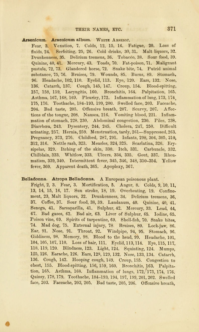 Arsenicum. Arsenicum album. White Arsenic. Fear, 3. Vexation, 7. Colds, 12, 15, 16. Fatigue, 20. Loss of fluids, 24. Serfeiting, 25, 26. Cold drinks, 30, 31. Malt liquors, 32. Drunkenness, 35. Delirium tremens, 36. Tobacco, 38. Sour food, 39. Quinine, 40, 41. Mercury, 43. Toads, 70. Fat-poison, 71. Malignant pustule, 72, 73. Glandered horse, 72. Snake bite, 74. Putrid animal substance, 75, 76. Bruises, 79. Wounds, 85. Burns, 89. Stomach, 96. Headache, 102, 110. Eyelid, 113. Eye, 120. Ears, 132. Nose, 136. Catarrh, 137. Cough, 145, 147. Croup, 154. Blood-spitting, 157, 158, 159, Laryngitis, 160. Bronchitis, 164. Palpitation, 165. Asthma, 167, 168, 169. Pleurisy, 172. Inflammation of lung, 173, 174, 175, 176. Toothache, 184-193, 199, 200. Swelled face, 203. Faceache, 204. Bad taste, 205. Offensive breath, 207. Scurvy, 207. Affec- tions of the tongue, 208. Nausea, 216. Vomiting blood, 221. Inflam- mation of stomach, 228, 230. Abdominal congestion, 230. Piles, 238. Diarrhoea, 243. Dysentery, 244, 245. Cholera, 247, 250. Difficult urinating, 257. Hernia, 259. Menstruation, tardy, 261—Suppressed, 263. Pregnancy, 373, 276. Childbed, 287, 291. Infants, 298, 304, 305, 310, 312, 316. Nettle rash, 323. Measles, 324, 325. Scarlatina, 326. Ery- sipelas, 329. Itching of the skin, 330. Itch, 331. Carbuncle, 332. Chilblain, 333. Whitlow, 333. Ulcers, 334, 335. Gout, 337. Rheu- matism, 339, 340. Intermittent fever, 345, 346, 348, 350-354. Yellow fever, 360. Apparent death, 365. Apoplexy, 367. Belladonna. Atropa Belladonna. A European poisonous plant. Fright, 2, 3. Fear, 3. Mortification, 5. Anger, 8. Colds, 9, 10, 11, 13, 14, 15, 16, 17. Sun stroke, 18, 19. Overheating, 19. Confine- ment, 23, Malt liquors, 32. Drunkenness, 34. Delirium tremens, 36, 37. Coffee, 37. Sour food, 38, 39. Laudanum, 40. Quinine, 40, 41. Senega, 41. Sarsaparilla, 41. Sulphur, 42. Mercury, 33. Lead, 44, 67. Bad gases, 62. Bad air, 63. Liver of Sulphur, 65. Iodine, 65. Poison vine, 69. Spirits of turpentine, 69. Shell-fish, 70. Snake bites, 74. Mad dog, 75. External injury, 78. Bruises, 80. Lock-jaw, 86. Ear, 91. Nose, 91. Throat, 92. Windpipe, 94, 95. Stomach, 96. Giddiness, 98. Memory, 98. Blood to the head, 99. Headache, 101, 104,105, 107,110. Loss of hair, 111. Eyelid, 113,114. Eye, 115, 117, 118, 119, 120. Blindness, 123. Light, 124. Squinting, 124. Mumps, 125, 126. Earache, 126. Ears, 128, 129, 132. Nose, 133, 134. Catarrh, 136. Cough, 142. Hooping cough, 149. Croup, 155. Congestion to chest, 155. Blood-spitting, 156, 159, 160. Bronchitis, 163. Palpita- tion, 165. Asthma, 168. Inflammation of lungs, 172, 173, 174, 176. Quinsy, 178,179. Toothache, 184-193, 194, 197, 199, 201, 202. Swelled face, 203. Faceache, 203, 205. Bad taste, 205, 206. Offensive breath,