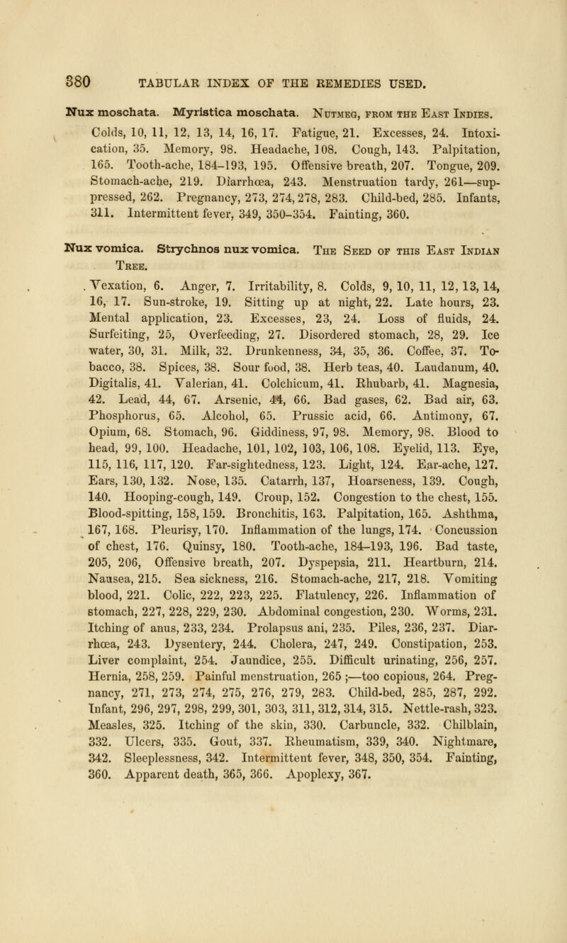 Nuz moschata. Myristica moschata. Nutmeg, from the East Indies. Colds, 10, 11, 12, 13, 14, 16, 17. Fatigue, 21. Excesses, 24. Intoxi- cation, 35. Memory, 98. Headache, 108. Cough, 143. Palpitation, 165. Tooth-ache, 184-193, 195. Offensive breath, 207. Tongue, 209. Stomach-ache, 219. Diarrhoea, 243. Menstruation tardy, 261—sup- pressed, 262. Pregnancy, 273, 274,278, 283. Child-bed, 285. Infants, 311. Intermittent fever, 349, 350-354. Fainting, 360. Nux vomica. Strychnos nux vomica. The Seed of this East Indian Tree. . Vexation, 6. Anger, 7. Irritability, 8. Colds, 9, 10, 11, 12, 13,14, 16, 17. Sun-stroke, 19. Sitting up at night, 22. Late hours, 23. Mental application, 23. Excesses, 23, 24. Loss of fluids, 24. Surfeiting, 25, Overfeeding, 27. Disordered stomach, 28, 29. Ice water, 30, 31. Milk, 32. Drunkenness, 34, 35, 36. Coffee, 37. To- bacco, 38. Spices, 38. Sour food, 38. Herb teas, 40. Laudanum, 40. Digitalis, 41. Valerian, 41. Colchicum, 41. Rhubarb, 41. Magnesia, 42. Lead, 44, 67. Arsenic, 44, 66. Bad gases, 62. Bad air, 63. Phosphorus, 65. Alcohol, 65. Prussic acid, 66. Antimony, 67. Opium, 68. Stomach, 96. Giddiness, 97, 98. Memory, 98. Blood to head, 99, 100. Headache, 101, 102, 103, 106, 108. Eyelid, 113. Eye, 115, 116, 117, 120. Far-sightedness, 123. Light, 124. Ear-ache, 127. Ears, 130, 132. Nose, 135. Catarrh, 137, Hoarseness, 139. Cough, 140. Hooping-cough, 149. Croup, 152. Congestion to the chest, 155. Blood-spitting, 158,159. Bronchitis, 163. Palpitation, 165. Ashthma, 167, 168. Pleurisy, 170. Inflammation of the lungs, 174. Concussion of chest, 176. Quinsy, 180. Tooth-ache, 184-193, 196. Bad taste, 205, 206, Offensive breath, 207. Dyspepsia, 211. Heartburn, 214. Nausea, 215. Sea sickness, 216. Stomach-ache, 217, 218. Vomiting blood, 221. Colic, 222, 223, 225. Flatulency, 226. Inflammation of stomach, 227, 228, 229, 230. Abdominal congestion, 230. Worms, 231. Itching of anus, 233, 234. Prolapsus ani, 235. Piles, 236, 237. Diar- rhoea, 243. Dysentery, 244. Cholera, 247, 249. Constipation, 253. Liver complaint, 254. Jaundice, 255. Difficult urinating, 256, 257. Hernia, 258, 259. Painful menstruation, 265 ;—too copious, 264. Preg- nancy, 271, 273, 274, 275, 276, 279, 283. Child-bed, 285, 287, 292. Infant, 296, 297, 298, 299, 301, 303, 311, 312, 314, 315. Nettle-rash, 323. Measles, 325. Itching of the skin, 330. Carbuncle, 332. Chilblain, 332. Ulcers, 335. Gout, 337. Rheumatism, 339, 340. Nightmare, 342. Sleeplessness, 342. Intermittent fever, 348, 350, 354. Fainting, 360. Apparent death, 365, 366. Apoplexy, 367.