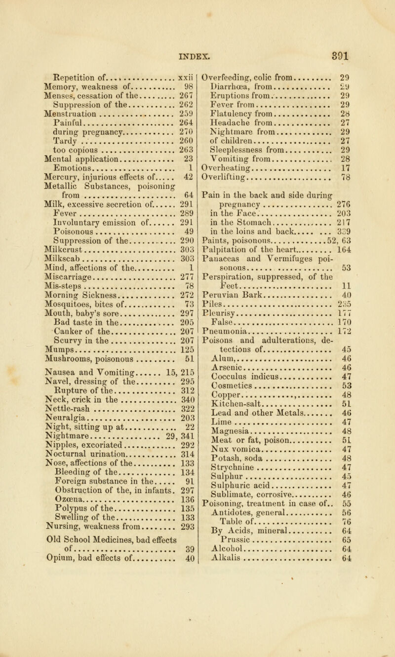 Repetition of..,» xxii Memory, weakness of.. 98 Menses, cessation of the 267 Suppression of the 262 Menstruation 259 Painful 264 during pregnancy 270 Tardy .. 260 too copious 263 Mental application 23 Emotions 1 Mercury, injurious effects of 42 Metallic Substances, poisoning from 64 Milk, excessive secretion of. 291 Fever 289 Involuntary emission of 291 Poisonous 49 Suppression of the 290 Milkcrust 303 Milkscab 303 Mind, affections of the 1 Miscarriage 277 Mis-steps 78 Morning Sickness 272 Mosquitoes, bites of 73 Mouth, baby's sore 297 Bad taste in the 205 Canker of the 207 Scurvy in the 207 Mumps 125 Mushrooms, poisonous 51 Nausea and Vomiting 15, 215 Navel, dressing of the 295 Rupture of the 312 Neck, crick in the 340 Nettle-rash 322 Neuralgia 203 Night, sitting up at 22 Nightmare 29, 341 Nipples, excoriated 292 Nocturnal urination 314 Nose, affections of the 133 Bleeding of the 134 Foreign substance in the 91 Obstruction of the, in infants. 297 Ozoena 136 Polypus of the 135 Swelling of the 133 Nursing, weakness from 293 Old School Medicines, bad effects of 39 Opium, bad effects of 40 Overfeeding, colic from 29 Diarrhoea, from 29 Eruptions from.' 29 Fever from 29 Flatulency from 28 Headache from 27 Nightmare from 29 of children 27 Sleeplessness from 29 Vomiting from 28 Overheating 17 Overlifting 78 Pain in the back and side during pregnancy 276 in the Face 203 in the Stomach . 217 in the loins and back 339 Paints, poisonous 52, 63 Palpitation of the heart 164 Panaceas and Vermifuges poi- sonous 53 Perspiration, suppressed, of the Feet 11 Peruvian Bark 40 Piles 2H5 Pleurisy 177 False 170 Pneumonia 172 Poisons and adulterations, de- tections of 45 Alum, 46 Arsenic 46 Cocculus indicus 47 Cosmetics 53 Copper.. , 48 Kitchen-salt 51 Lead and other Metals 46 Lime 47 Magnesia 48 Meat or fat, poison 51 Nux vomica 47 Potash, soda 48 Strychnine 47 Sulphur 45 Sulphuric acid 47 Sublimate, corrosive 46 Poisoning, treatment in case of.. 55 Antidotes, general 56 Table of 76 By Acids, mineral 64 Prussic 65 Alcohol 64 Alkalis 64