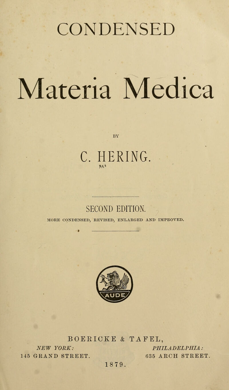 CONDENSED Materia Medica BY C. HERING. *o SECOND EDITION. MORE CONDENSED, REVISED, ENLARGED AND IMPROVED. BOERICKE & TAFEL, NEW YORK: PHILADELPHIA: 145 GRAND STREET. 635 ARCH STREET. 1879.