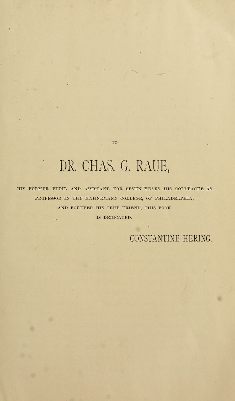 ' DR. CHAS. G. RAUE, HIS FORMER PUPIL AND ASSISTANT, FOR SEVEN YEARS HIS COLLEAGUE AS PROFESSOR IN THE HAHNEMANN COLLEGE, OF PHILADELPHIA, AND FOREVER HIS TRUE FRIEND, THIS BOOK IS DEDICATED.