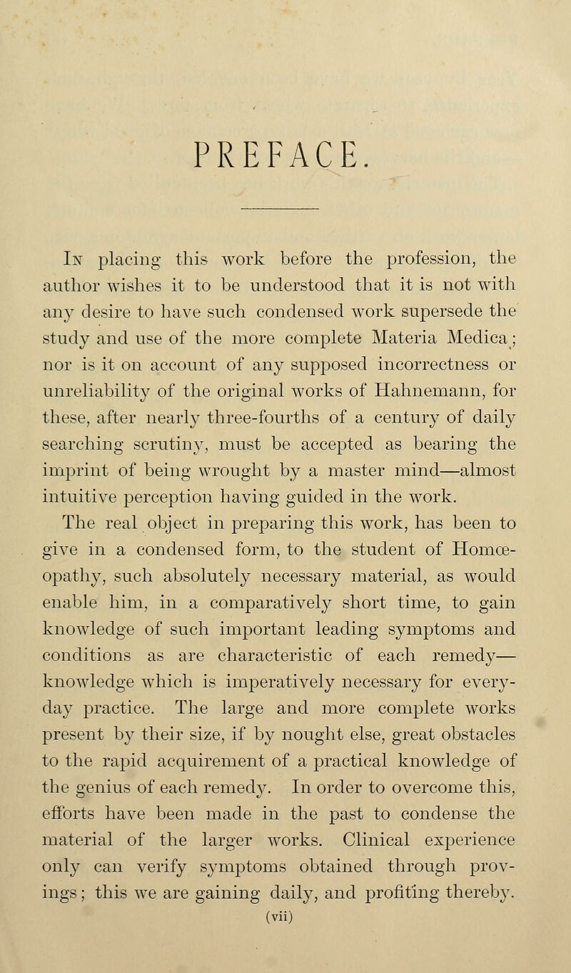 PREFACE. In placing this work before the profession, the author wishes it to be understood that it is not with any desire to have such condensed work supersede the study and use of the more complete Materia Medica; nor is it on account of any supposed incorrectness or unreliability of the original works of Hahnemann, for these, after nearly three-fourths of a century of daily searching scrutiny, must be accepted as bearing the imprint of being wrought by a master mind—almost intuitive perception having guided in the work. The real object in preparing this work, has been to give in a condensed form, to the student of Homoe- opathy, such absolutely necessary material, as would enable him, in a comparatively short time, to gain knowledge of such important leading symptoms and conditions as are characteristic of each remedy— knowledge which is imperatively necessary for every- day practice. The large and more complete works present by their size, if by nought else, great obstacles to the rapid acquirement of a practical knowledge of the genius of each remedy. In order to overcome this, efforts have been made in the past to condense the material of the larger works. Clinical experience only can verify symptoms obtained through prov- ings; this we are gaining daily, and profiting thereby.