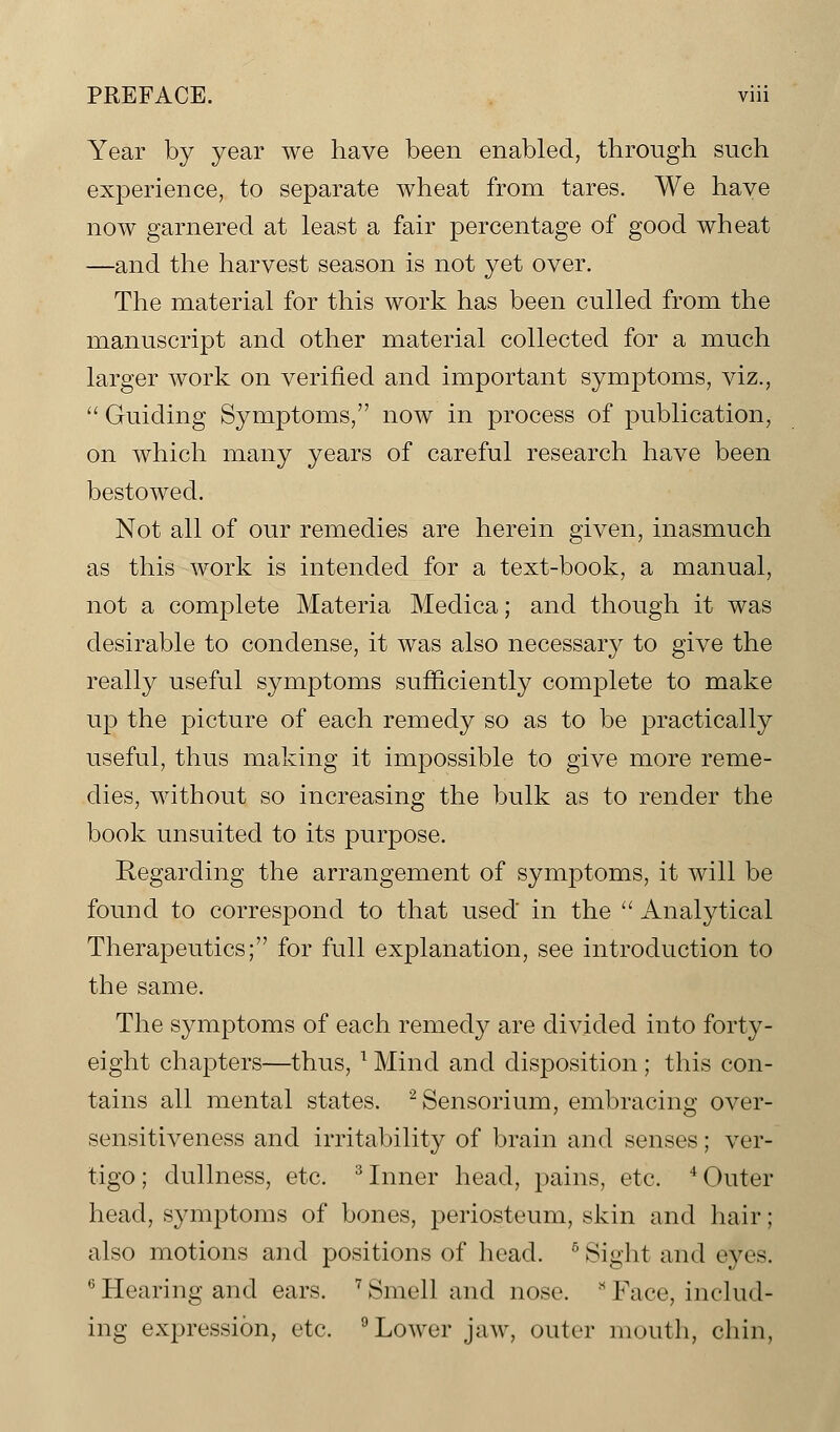 Year by year we have been enabled, through such experience, to separate wheat from tares. We have now garnered at least a fair percentage of good wheat —and the harvest season is not yet over. The material for this work has been culled from the manuscript and other material collected for a much larger work on verified and important symptoms, viz.,  Guiding Symptoms, now in process of publication, on which many years of careful research have been bestowed. Not all of our remedies are herein given, inasmuch as this work is intended for a text-book, a manual, not a complete Materia Medica; and though it was desirable to condense, it was also necessary to give the really useful symptoms sufficiently complete to make up the picture of each remedy so as to be practically useful, thus making it impossible to give more reme- dies, without so increasing the bulk as to render the book unsuited to its purpose. Regarding the arrangement of symptoms, it will be found to correspond to that used in the  Analytical Therapeutics; for full explanation, see introduction to the same. The symptoms of each remedy are divided into forty- eight chapters—thus, T Mind and disposition; this con- tains all mental states. 2Sensorium, embracing over- sensitiveness and irritability of brain and senses; ver- tigo; dullness, etc. 3 Inner head, pains, etc. 4 Outer head, symptoms of bones, periosteum, skin and hair; also motions and positions of head. 5 Sight and eyes. 6 Hearing and ears. 7 Smell and nose. * Face, includ- ing expression, etc. 9 Lower jaw, outer mouth, chin.