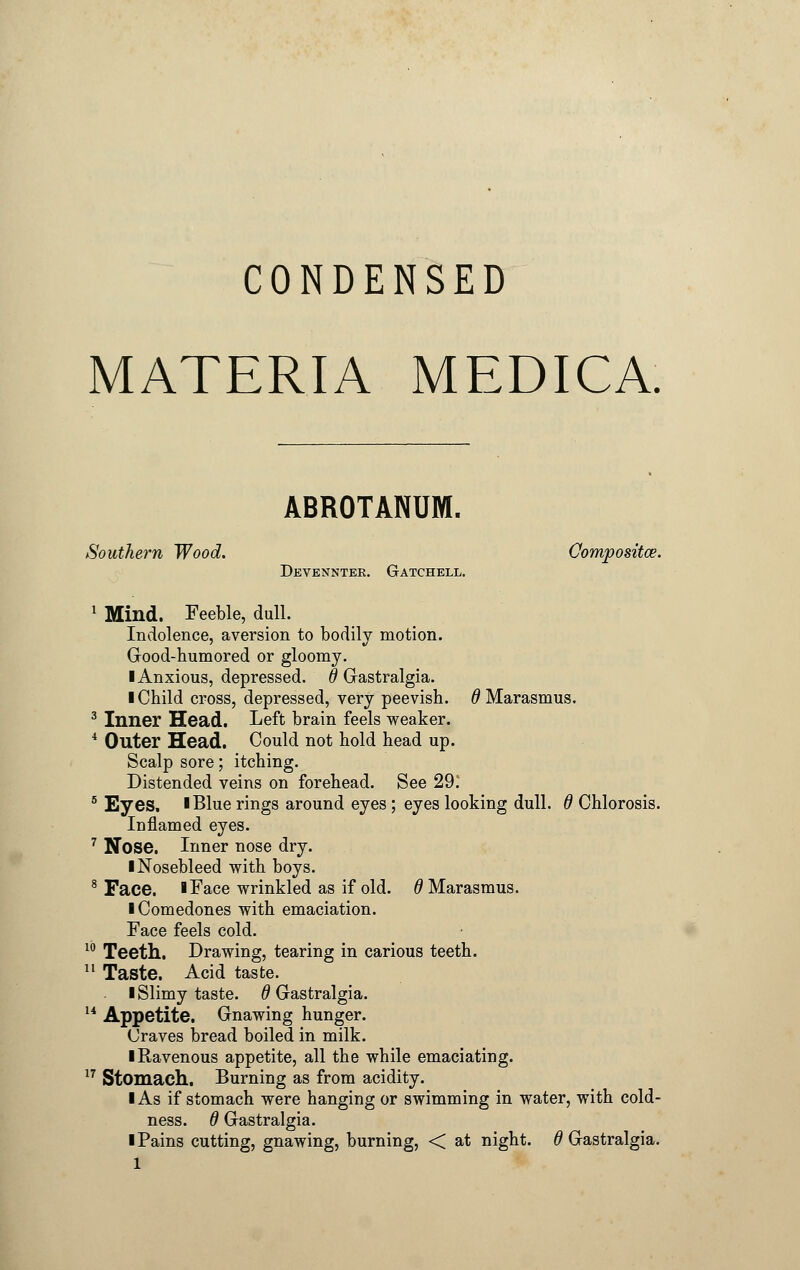 CONDENSED MATERIA MEDICA. ABROTANUM. Southern Wood. Composite. Devennter. Gatchell. 1 Mind. Feeble, dull. Indolence, aversion to bodily motion. Good-humored or gloomy. ■ Anxious, depressed, d Gastralgia. I Child cross, depressed, very peevish, d Marasmus. 3 Inner Head. Left brain feels weaker. 4 Outer Head. Could not hold head up. Scalp sore; itching. Distended veins on forehead. See 29. 5 Eyes. I Blue rings around eyes; eyes looking dull, d Chlorosis. Inflamed eyes. 7 Nose. Inner nose dry. ■ Nosebleed with boys. 8 Face. ■ Face wrinkled as if old. # Marasmus. ■ Comedones with emaciation. Face feels cold. 10 Teeth. Drawing, tearing in carious teeth. 11 Taste. Acid taste. ■ Slimy taste, d Gastralgia. 14 Appetite. Gnawing hunger. Craves bread boiled in milk. ■ Ravenous appetite, all the while emaciating. 17 Stomach. Burning as from acidity. ■ As if stomach were hanging or swimming in water, with cold- ness. 6 Gastralgia. I Pains cutting, gnawing, burning, < at night, d Gastralgia.