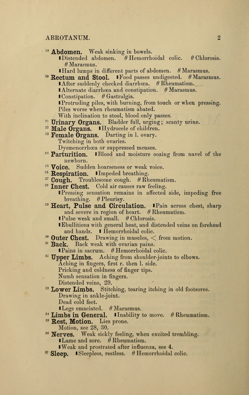 19 Abdomen. Weak sinking in bowels. ■ Distended abdomen. 0 Hemorrhoidal colic. # Chlorosis. 6 Marasmus. ■ Hard lumps in different parts of abdomen. # Marasmus. 20 Rectum and Stool. I Food passes undigested. # Marasmus. I After suddenly checked diarrhoea. 0 Rheumatism. I Alternate diarrhoea and constipation. # Marasmus. I Constipation, d Gastralgia. ■ Protruding piles, with burning, from touch or when pressing. Piles worse when rheumatism abated. With inclination to stool, blood only passes. 21 Urinary Organs. Bladder full, urging; scanty urine. 22 Male Organs. I Hydrocele of children. 23 Female Organs. Darting in 1. ovary. Twitching in both ovaries. Dysmenorrhoea or suppressed menses. 21 Parturition. B Blood and moisture oozing from navel of the newborn. 25 Voice. Sudden hoarseness or weak voice. 26 Respiration. 1 Impeded breathing. 27 Cough. Troublesome cough, d Rheumatism. 28 Inner Chest. Cold air causes raw feeling. I Pressing sensation remains in affected side, impeding free breathing, d Pleurisy. 29 Heart, Pulse and Circulation. iPain across chest, sharp and severe in region of heart, d Rheumatism. I Pulse weak and small, d Chlorosis. ■ Ebullitions with general heat, and distended veins on forehead and hands. I Hemorrhoidal colic. 30 Outer Chest. Drawing in muscles, < from motion. 31 Back. Back weak with ovarian pains. I Pains in sacrum, d Hemorrhoidal colic. 32 Upper Limbs. Aching from shoulder-joints to elbows. Aching in fingers, first r. then 1. side. Pricking and coldness of finger tips. Numb sensation in fingers. Distended veins, 29. 33 Lower Limbs. Stitching, tearing itching in old footsores. Drawing in ankle-joint. Dead cold feet. I Legs emaciated. # Marasmus. 34 Limbs in General. I Inability to move, d Rheumatism. 35 Rest, Motion. Lies prone. Motion, see 28, 30. 36 Nerves. Weak sickly feeling, when excited trembling. I Lame and sore, d Rheumatism. ■ Weak and prostrated after influenza, see 4. 57 Sleep. I Sleepless, restless. 6 Hemorrhoidal colic.