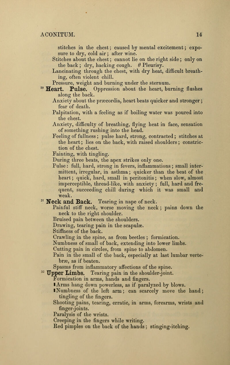 stitches in the chest; caused by mental excitement; expo- sure to dry, cold air; after wine. Stitches about the chest; cannot lie on the right side; only on the back; dry, hacking cough, d Pleurisy. Lancinating through the chest, with dry heat, difficult breath- ing, often violent chill. Pressure, weight and burning under the sternum. 29 Heart. Pulse. Oppression about the heart, burning flashes along the back. Anxiety about the prsecordia, heart beats quicker and stronger; fear of death. Palpitation, with a feeling as if boiling water was poured into the chest. Anxiety, difficulty of breathing, flying heat in face, sensation of something rushing into the head. Feeling of fullness ; pulse hard, strong, contracted; stitches at the heart; lies on the back, with raised shoulders; constric- tion of the chest. Fainting, with tingling. During three beats, the apex strikes only one. Pulse: full, hard, strong in fevers, inflammations ; small inter- mittent, irregular, in asthma; quicker than the beat of the heart; quick, hard, small in peritonitis; when slow, almost imperceptible, thread-like, with anxiety; full, hard and fre- quent, succeeding chill during which it was small and weak. 31 Neck and Back. Tearing in nape of neck. Painful stiff neck, worse moving the neck; pains down the neck to the right shoulder. Bruised pain between the shoulders. Drawing, tearing pain in the scapulae. Stiffness of the back. Crawling in the spine, as from beetles ; formication. Numbness of small of back, extending into lower limbs. Cutting pain in circles, from spine to abdomen. Pain in the small of the back, especially at last lumbar verte- brae, as if beaten. Spasms from inflammatory affections of the spine. 32 Upper Limbs. Tearing pain in the shoulder-joint. Formication in arms, hands and fingers. I Arms hang down powerless, as if paralyzed by blows. ■ Numbness of the left arm; can scarcely move the hand; tingling of the fingers. Shooting pains, tearing, erratic, in arms, forearms, wrists and finger-joints. Paralysis of the wrists. Creeping in the fingers while writing. Red pimples on the back of the hands ; stinging-itching.
