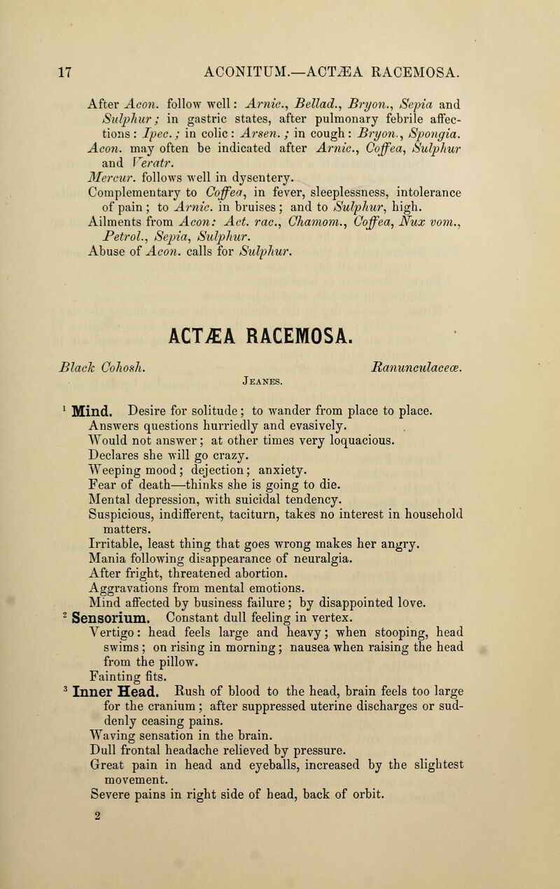 After Aeon, follow well: Arnic, Bellad., Bryon., Sepia and Sulphur; in gastric states, after pulmonary febrile affec- tions: Ipec.; in colic: Arsen.; in cough: Bryon., Spongia. Aeon, may often be indicated after Arnic, Coffea, Sulphur and Veratr. Mercar. follows well in dysentery. Complementary to Coffea, in fever, sleeplessness, intolerance of pain ; to Arnic. in bruises ; and to Sulphur, high. Ailments from Aeon: Act. rac., Chamom., Coffea, Nux vom., Petrol., Sepia, Sulphur. Abuse of Aeon, calls for Sulphur. ACT£A RACEMOSA. Black Cohosh. Ranunculacece. Jeanes. 1 Mind. Desire for solitude; to wander from place to place. Answers questions hurriedly and evasively. Would not answer; at other times very loquacious. Declares she will go crazy. Weeping mood ; dejection; anxiety. Fear of death—thinks she is going to die. Mental depression, with suicidal tendency. Suspicious, indifferent, taciturn, takes no interest in household matters. Irritable, least thing that goes wrong makes her angry. Mania following disappearance of neuralgia. After fright, threatened abortion. Aggravations from mental emotions. Mind affected by business failure; by disappointed love. 2 Sensorium. Constant dull feeling in vertex. Vertigo: head feels large and heavy; when stooping, head swims ; on rising in morning; nausea when raising the head from the pillow. Fainting fits. 3 Inner Head. Rush of blood to the head, brain feels too large for the cranium; after suppressed uterine discharges or sud- denly ceasing pains. Waving sensation in the brain. Dull frontal headache relieved by pressure. Great pain in head and eyeballs, increased by the slightest movement. Severe pains in right side of head, back of orbit.