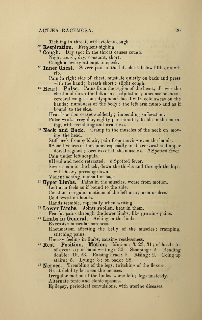 Tickling in throat, with violent cough. 26 Respiration. Frequent sighing. 27 Cough. Dry spot in the throat causes cough. Night cough, dry, constant, short. Cough at every attempt to speak. 23 Inner Chest. Severe pain in the left chest, below fifth or sixth rib. Pain in right side of chest, must lie quietly on back and press with the hand; breath short; slight cough. 29 Heart. Pulse. Pains from the region of the heart, all over the chest and down the left arm ; palpitation; unconsciousness ; cerebral congestion: dyspnoea; face livid; cold sweat on the hands; numbness of the body; the left arm numb and as if bound to the side. Heart's action ceases suddenly ; impending suffocation. Pulse weak, irregular, eighty per minute; feeble in the morn- ing, with trembling and weakness. 31 Neck and Back. Cramp in the muscles of the neck on mov- ing the head. Stiff neck from cold air, pain from moving even the hands. I Sensitiveness of the spine, especially in the cervical and upper dorsal regions ; soreness of all the muscles, d Spotted fever. Pain under left scapula. ■ Head and neck retracted. 6 Spotted fever. Severe pain in the back, down the thighs and through the hips, with heavy pressing down. Violent aching in small of back. 32 Upper Limbs. Pains in the muscles, worse from motion. Left arm feels as if bound to the side. Constant irregular motions of the left arm; arm useless. Cold sweat on hands. Hands tremble, especially when writing. 33 Lower Limbs. Joints swollen, heat in them. Fearful pains through the lower limbs, like growing pains. 34 Limbs in General. Aching in the limbs. Excessive muscular soreness. Rheumatism affecting the belly of the muscles; cramping, stitching pains. Uneasy feeling in limbs, causing restlessness. 35 Rest. Position. Motion. Motion: 3, 23, 31; of head: 5 ; of eyes : 5; of hand writing : 32. Stooping: 2. Bending double: 19, 23. Raising head : 2. Rising: 2. Going up stairs: 5. Lying :* 3 ; on back : 28. 36 Nerves. Trembling of the legs, twitching of the flexors. Great debility between the menses. Irregular motion of the limbs, worse left; legs unsteady. Alternate tonic and clonic spasms. Epilepsy, periodical convulsions, with uterine diseases.