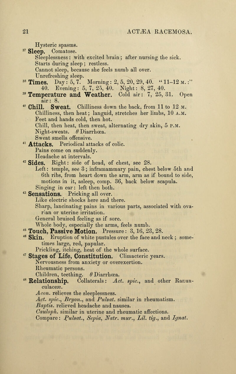 Hysteric spasms. 37 Sleep. Comatose. Sleeplessness : with excited brain ; after nursing the sick. Starts during sleep ; restless. Cannot sleep, because she feels numb all over. Unrefreshing sleep. 38 Times. Day : 5, 7. Morning: 2, 5, 20, 29, 40. «11-12 m. : 40. Evening: 5, 7, 25, 40. Night: 8, 27, 40. 39 Temperature and Weather. Cold air: 7, 25, 31. Open air: 8. 40 Chill. Sweat. Chilliness down the back, from 11 to 12 M. Chilliness, then heat; languid, stretches her limbs, 10 a.m. Feet and hands cold, then hot. Chill, then heat, then sweat, alternating dry skin, 5 p.m. Night-sweats, d Diarrhoea. Sweat smells offensive. 41 Attacks. Periodical attacks of colic. Pains come on suddenly. Headache at intervals. 42 Sides. Right: side of head, of chest, see 28. Left: temple, see 3; inframammary pain, chest below 5th and 6th ribs, from heart down the arm, arm as if bound to side, motions in it, asleep, comp. 36, back below scapula. Singing in ear: left then both. 43 Sensations. Pricking all over. Like electric shocks here and there. Sharp, lancinating pains in various parts, associated with ova- rian or uterine irritation. General bruised feeling as if sore. Whole body, especially the arms, feels numb. 45 Touch, Passive Motion. Pressure: 3,16,23,28. 46 Skin. Eruption of white pustules over the face and neck ; some- times large, red, papular. Prickling, itching, heat of the whole surface. 47 Stages of Life, Constitution. Climacteric years. Nervousness from anxiety or overexertion. Rheumatic persons. Children, teething. 6 Diarrhoea. 48 Relationship. Collaterals: Act. spic, and other Ranun- culacese. Aeon, relieves the sleeplessness. Act. spic, Bryon., and Pulsat. similar in rheumatism. Baptis. relieved headache and nausea. Cauloph. similar in uterine and rheumatic affections. Compare: Pulsat., Sepia, Natr. mur., Lil. tig., and Ignat.