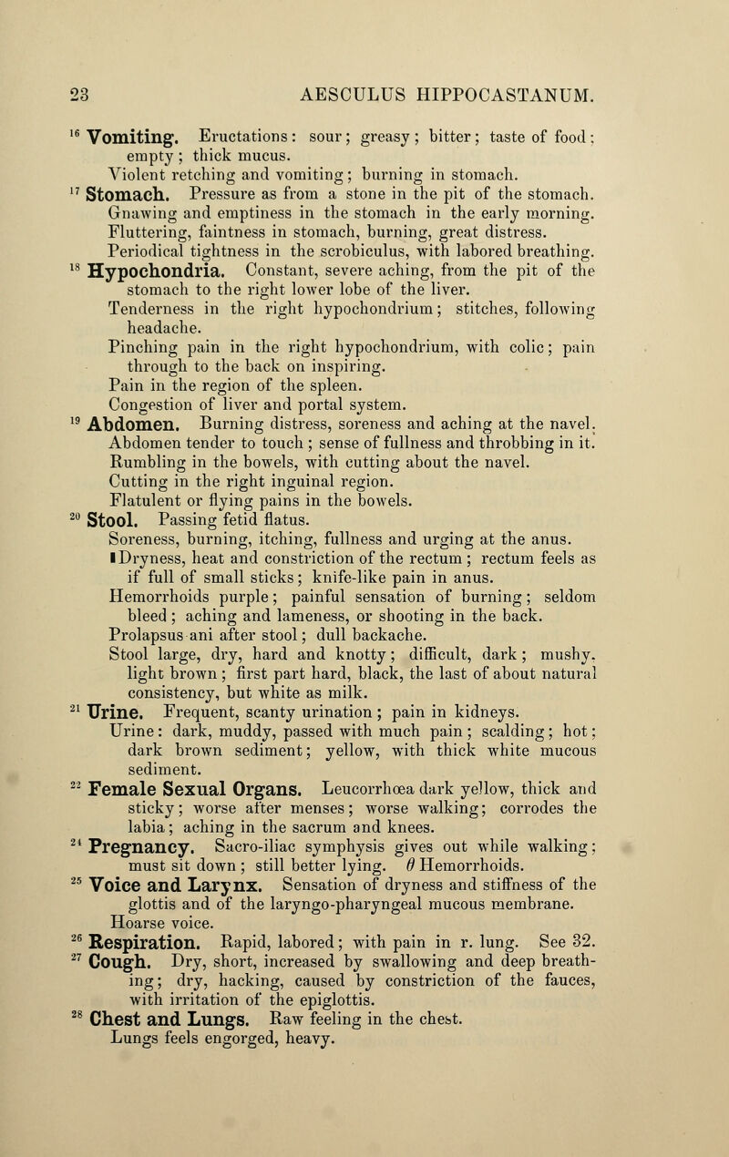 16 Vomiting. Eructations : sour; greasy ; bitter ; taste of food : empty; thick mucus. Violent retching and vomiting; burning in stomach. 17 Stomach. Pressure as from a stone in the pit of the stomach. Gnawing and emptiness in the stomach in the early morning. Fluttering, faintness in stomach, burning, great distress. Periodical tightness in the scrobiculus, with labored breathing. 18 Hypochondria. Constant, severe aching, from the pit of the stomach to the right lower lobe of the liver. Tenderness in the right hypochondrium; stitches, following headache. Pinching pain in the right hypochondrium, with colic; pain through to the back on inspiring. Pain in the region of the spleen. Congestion of liver and portal system. 19 Abdomen. Burning distress, soreness and aching at the navel. Abdomen tender to touch ; sense of fullness and throbbing in it. Rumbling in the bowels, with cutting about the navel. Cutting in the right inguinal region. Flatulent or flying pains in the bowels. 20 Stool. Passing fetid flatus. Soreness, burning, itching, fullness and urging at the anus. ■ Dryness, heat and constriction of the rectum ; rectum feels as if full of small sticks; knife-like pain in anus. Hemorrhoids purple; painful sensation of burning; seldom bleed ; aching and lameness, or shooting in the back. Prolapsus ani after stool; dull backache. Stool large, dry, hard and knotty; difficult, dark; mushy, light brown ; first part hard, black, the last of about natural consistency, but white as milk. 21 Urine. Frequent, scanty urination ; pain in kidneys. Urine: dark, muddy, passed with much pain ; scalding; hot; dark brown sediment; yellow, with thick white mucous sediment. 22 Female Sexual Organs. Leucorrhoea dark yellow, thick and sticky; worse after menses; worse walking; corrodes the labia; aching in the sacrum and knees. 24 Pregnancy. Sacro-iliac symphysis gives out while walking; must sit down ; still better lying, d Hemorrhoids. 25 Voice and Larynx. Sensation of dryness and stiffness of the glottis and of the laryngo-pharyngeal mucous membrane. Hoarse voice. 26 Respiration. Rapid, labored; with pain in r. lung. See 32. 27 Cough. Dry, short, increased by swallowing and deep breath- ing; dry, hacking, caused by constriction of the fauces, with irritation of the epiglottis. 28 Chest and Lungs. Raw feeling in the chest. Lungs feels engorged, heavy.