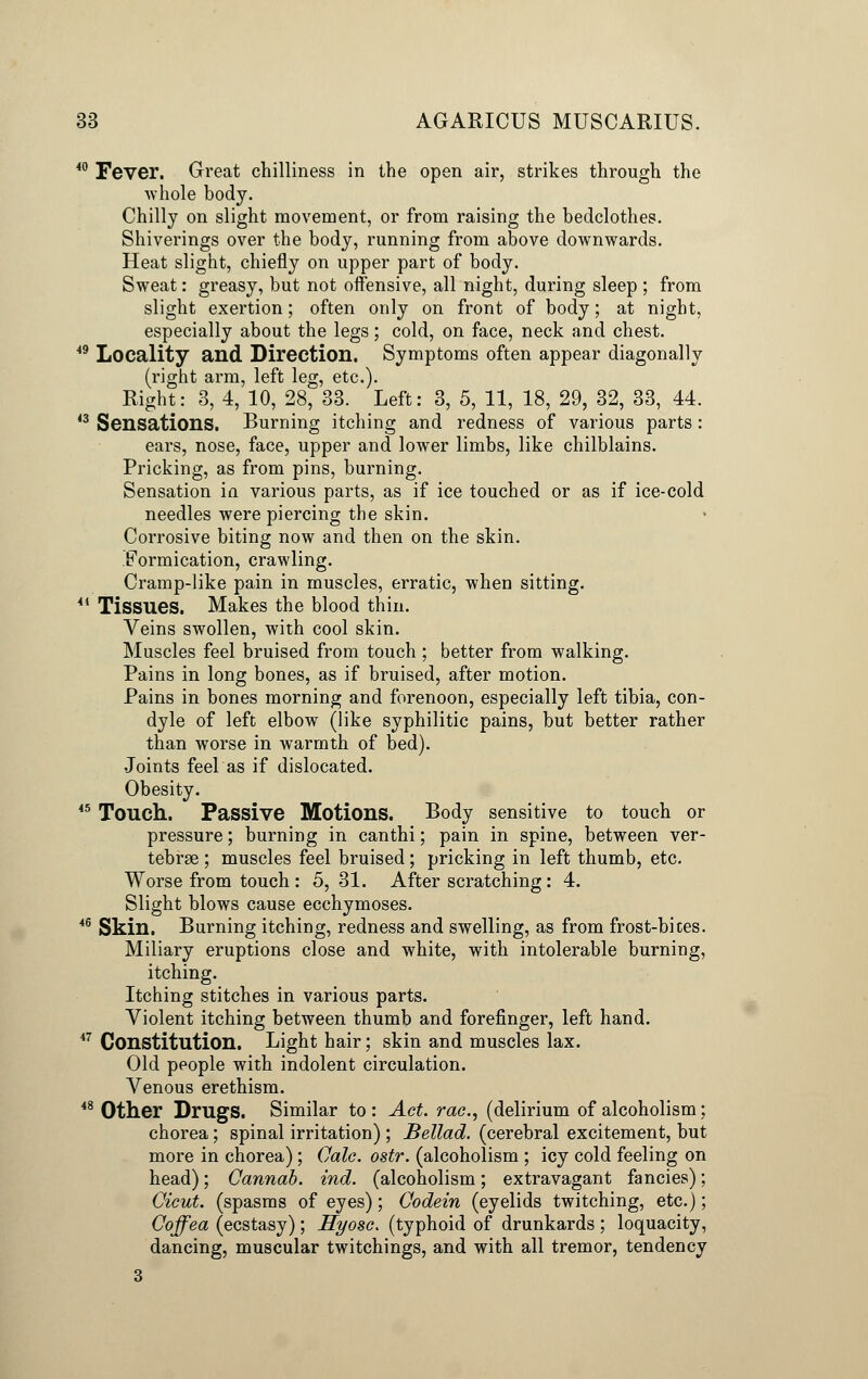 40 Fever. Great chilliness in the open air, strikes through the ■whole body. Chilly on slight movement, or from raising the bedclothes. Shiverings over the body, running from above downwards. Heat slight, chiefly on upper part of body. Sweat: greasy, but not offensive, all night, during sleep ; from slight exertion; often only on front of body; at night, especially about the legs; cold, on face, neck and chest. 49 Locality and Direction. Symptoms often appear diagonally (right arm, left leg, etc.). Right: 3, 4, 10, 28, 33. Left: 3, 5, 11, 18, 29, 32, 33, 44. 43 Sensations. Burning itching and redness of various parts: ears, nose, face, upper and lower limbs, like chilblains. Pricking, as from pins, burning. Sensation in various parts, as if ice touched or as if ice-cold needles were piercing the skin. Corrosive biting now and then on the skin. .Formication, crawling. Cramp-like pain in muscles, erratic, when sitting. 44 Tissues. Makes the blood thin. Veins swollen, with cool skin. Muscles feel bruised from touch ; better from walking. Pains in long bones, as if bruised, after motion. Pains in bones morning and forenoon, especially left tibia, con- dyle of left elbow (like syphilitic pains, but better rather than worse in warmth of bed). Joints feel as if dislocated. Obesity. 45 Touch. Passive Motions. Body sensitive to touch or pressure; burning in canthi; pain in spine, between ver- tebrae ; muscles feel bruised; pricking in left thumb, etc. Worse from touch : 5,31. After scratching: 4. Slight blows cause ecchymoses. 46 Skin. Burning itching, redness and swelling, as from frost-bices. Miliary eruptions close and white, with intolerable burning, itching. Itching stitches in various parts. Violent itching between thumb and forefinger, left hand. 47 Constitution. Light hair; skin and muscles lax. Old people with indolent circulation. Venous erethism. 48 Other Drugs. Similar to : Act. rae., (delirium of alcoholism; chorea; spinal irritation) ; Bellad. (cerebral excitement, but more in chorea); Cale. ostr. (alcoholism ; icy cold feeling on head); Cannab. ind. (alcoholism; extravagant fancies); Cicut. (spasms of eyes); Codein (eyelids twitching, etc.); Coffea (ecstasy); Hyosc> (typhoid of drunkards ; loquacity, dancing, muscular twitchings, and with all tremor, tendency