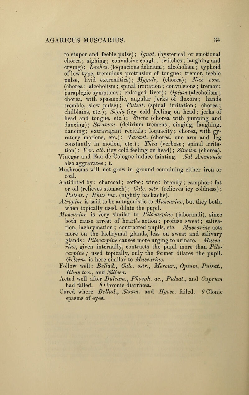 to stupor and feeble pulse); Ignat. (hysterical or emotional chorea; sighing; convulsive cough ; twitches; laughing and crying); Laches, (loquacious delirium ; alcoholism ; typhoid of low type, tremulous protrusion of tongue; tremor, feeble pulse, livid extremities); Mygale, (chorea); JVux vom. (chorea ; alcoholism; spinal irritation ; convulsions ; tremor; paraplegic symptoms ; enlarged liver); Opium (alcoholism ; chorea, with spasmodic, angular jerks of flexors; hands tremble, slow pulse); Pulsat. (spinal irritation; chorea; chilblains, etc.); Sepia (icy cold feeling on head; jerks of head and tongue, etc.); Sticta (chorea with jumping and dancing); Stramon. (delirium tremens; singing, laughing, dancing; extravagant recitals; loquacity; chorea, with gy- ratory motions, etc.); Tarant. (chorea, one arm and leg constantly in motion, etc.); Thea (verbose; spinal irrita- tion) ; Ver. alb. (icy cold feeling on head); Zincum (chorea). Vinegar and Eau de Cologne induce fainting. Sal Ammonice also aggravates; t. Mushrooms will not grow in ground containing either iron or coal. Antidoted by : charcoal; coffee; wine ; brandy ; camphor; fat or oil (relieves stomach); Calc. ostr. (relieves icy coldness); Pulsat. ; Rhus tox. (nightly backache). Atropine is said to be antagonistic to Muscarine, but they both, when topically used, dilate the pupil. Muscarine is very similar to Pilocarpine (jaborandi), since both cause arrest of heart's action; profuse sweat; saliva- tion, lachrymation ; contracted pupils, etc. Muscarine acts more on the lachrymal glands, less on sweat and salivary glands ; Pilocarpine causes more urging to urinate. Musca- rine, given internally, contracts the pupil more than Pilo- carpine; used topically, only the former dilates the pupil. Gtelsem. is here similar to Muscarine. Follow well: JBellad., Calc. ostr., Mercur., Opium, Pulsat., Rhus tox., and Silicea. Acted well after Dulcam., Phosph. ac, Pulsat., and Cuprum had failed. 6 Chronic diarrhoea. Cured where Bellad., Stvam. and Hyosc. failed, d Clonic spasms of eyes.