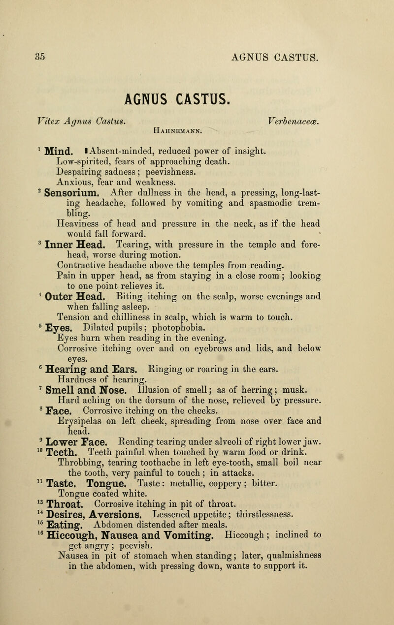 AGNUS CASTUS. Vitex Agnus Castus. Verbenacece. Hahnemann. 1 Mind. I Absent-minded, reduced power of insight. Low-spirited, fears of approaching death. Despairing sadness; peevishness. Anxious, fear and weakness. 2 Sensorium. After dullness in the head, a pressing, long-last- ing headache, followed by vomiting and spasmodic trem- bling. Heaviness of head and pressure in the neck, as if the head would fall forward. 3 Inner Head. Tearing, with pressure in the temple and fore- head, worse during motion. Contractive headache above the temples from reading. Pain in upper head, as from staying in a close room; looking to one point relieves it. 4 Outer Head. Biting itching on the scalp, worse evenings and when falling asleep. Tension and chilliness in scalp, which is warm to touch. 5 Eyes. Dilated pupils ; photophobia. Eyes burn when reading in the evening. Corrosive itching over and on eyebrows and lids, and below eyes. 6 Hearing and Ears. Ringing or roaring in the ears. Hardness of hearing. 7 Smell and Nose. Illusion of smell; as of herring; musk. Hard aching on the dorsum of the nose, relieved by pressure. 8 Face. Corrosive itching on the cheeks. Erysipelas on left cheek, spreading from nose over face and head. 9 Lower Face. Rending tearing under alveoli of right lower jaw. 10 Teeth. Teeth painful when touched by warm food or drink. Throbbing, tearing toothache in left eye-tooth, small boil near the tooth, very painful to touch; in attacks. 11 Taste. Tongue. Taste: metallic, coppery ; bitter. Tongue coated white. 13 Throat. Corrosive itching in pit of throat. 14 Desires, Aversions. Lessened appetite; thirstlessness. 15 Eating. Abdomen distended after meals. 16 Hiccough, Nausea and Vomiting. Hiccough; inclined to get angry; peevish. Nausea in pit of stomach when standing; later, qualmishness in the abdomen, with pressing down, wants to support it.