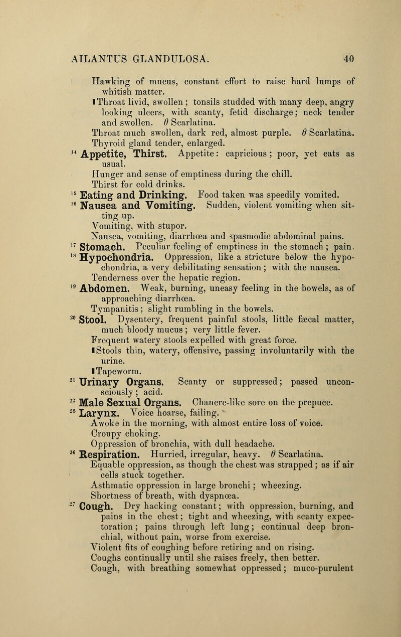 Hawking of mucus, constant effort to raise hard lumps of whitish matter. I Throat livid, swollen ; tonsils studded with many deep, angry looking ulcers, with scanty, fetid discharge; neck tender and swollen, d Scarlatina. Throat much swollen, dark red, almost purple. 6 Scarlatina. Thyroid gland tender, enlarged. 14 Appetite, Thirst. Appetite: capricious; poor, yet eats as usual. Hunger and sense of emptiness during the chill. Thirst for cold drinks. 15 Eating and Drinking. Food taken was speedily vomited. 16 Nausea and Vomiting. Sudden, violent vomiting when sit- ting up. Vomiting, with stupor. Nausea, vomiting, diarrhoea and spasmodic abdominal pains. 17 Stomach. Peculiar feeling of emptiness in the stomach ; pain. 18 Hypochondria. Oppression, like a stricture below the hypo- chondria, a very debilitating sensation; with the nausea. Tenderness over the hepatic region. 19 Abdomen. Weak, burning, uneasy feeling in the bowels, as of approaching diarrhoea. Tympanitis ; slight rumbling in the bowels. 20 Stool. Dysentery, frequent painful stools, little fsecal matter, much bloody mucus ; very little fever. Frequent watery stools expelled with great force. I Stools thin, watery, offensive, passing involuntarily with the urine. ■ Tapeworm. 21 Urinary Organs. Scanty or suppressed; passed uncon- sciously ; acid. 22 Male Sexual Organs. Chancre-like sore on the prepuce. 25 Larynx. Voice hoarse, failing. Awoke in the morning, with almost entire loss of voice. Croupy choking. Oppression of bronchia, with dull headache. ™ Respiration. Hurried, irregular, heavy. 6 Scarlatina. Equable oppression, as though the chest was strapped ; as if air cells stuck together. Asthmatic oppression in large bronchi; wheezing. Shortness of breath, with dyspnoea. 27 Cough. Dry hacking constant; with oppression, burning, and pains in the chest; tight and wheezing, with scanty expec- toration ; pains through left lung; continual deep bron- chial, without pain, worse from exercise. Violent fits of coughing before retiring and on rising. Coughs continually until she raises freely, then better. Cough, with breathing somewhat oppressed; muco-purulent