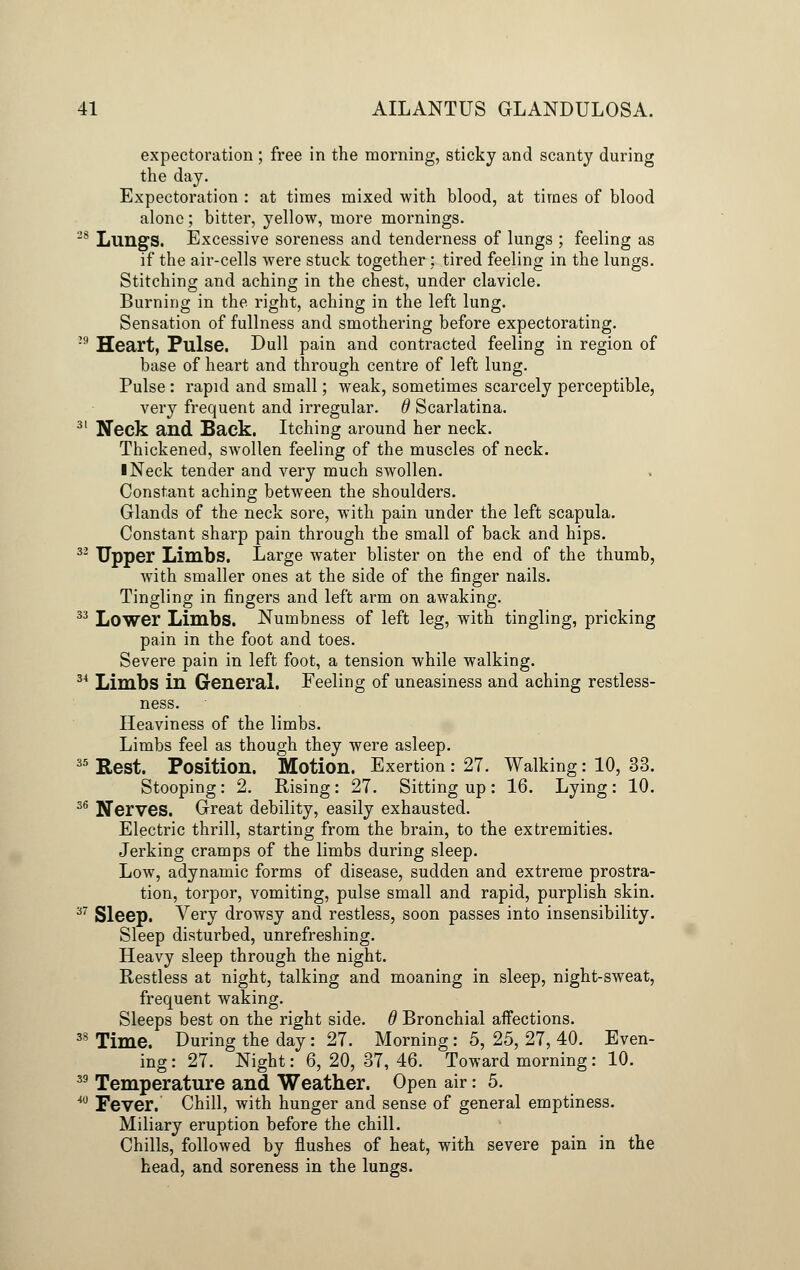expectoration ; free in the morning, sticky and scanty during the day. Expectoration : at times mixed with blood, at times of blood alone; bitter, yellow, more mornings. s LuilgS. Excessive soreness and tenderness of lungs ; feeling as if the air-cells were stuck together: tired feeling in the lungs. Stitching and aching in the chest, under clavicle. Burning in the right, aching in the left lung. Sensation of fullness and smothering before expectorating. '9 Heart, Pulse. Dull pain and contracted feeling in region of base of heart and through centre of left lung. Pulse : rapid and small; weak, sometimes scarcely perceptible, very frequent and irregular, d Scarlatina. 31 Neck and Back. Itching around her neck. Thickened, swollen feeling of the muscles of neck. I Neck tender and very much swollen. Constant aching between the shoulders. Glands of the neck sore, with pain under the left scapula. Constant sharp pain through the small of back and hips. 32 Upp©r Limbs. Large water blister on the end of the thumb, with smaller ones at the side of the finger nails. Tingling in fingers and left arm on awaking. 33 Lower Limbs. Numbness of left leg, with tingling, pricking pain in the foot and toes. Severe pain in left foot, a tension while walking. 3i Limbs in General. Feeling of uneasiness and aching restless- ness. Heaviness of the limbs. Limbs feel as though they were asleep. 35 Rest. Position. Motion. Exertion : 27. Walking : 10, 33. Stooping: 2. Rising: 27. Sitting up: 16. Lying: 10. 36 Nerves. Great debility, easily exhausted. Electric thrill, starting from the brain, to the extremities. Jerking cramps of the limbs during sleep. Low, adynamic forms of disease, sudden and extreme prostra- tion, torpor, vomiting, pulse small and rapid, purplish skin. 37 Sleep. Very drowsy and restless, soon passes into insensibility. Sleep disturbed, unrefreshing. Heavy sleep through the night. Restless at night, talking and moaning in sleep, night-sweat, frequent waking. Sleeps best on the right side. 6 Bronchial affections. 3S Time. During the day : 27. Morning : 5, 25, 27, 40. Even- ing : 27. Night: 6, 20, 37, 46. Toward morning: 10. 39 Temperature and Weather. Open air: 5. M Fever. Chill, with hunger and sense of general emptiness. Miliary eruption before the chill. Chills, followed by flushes of heat, with severe pain in the head, and soreness in the lungs.