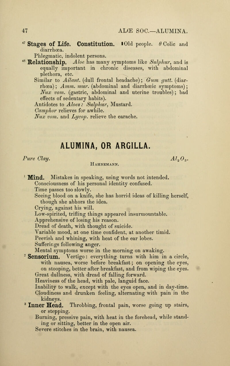 47 Stages of Life. Constitution, i Old people. 6 Colic and diarrhoea. Phlegmatic, indolent persons. 4S Relationship. Aloe has many symptoms like Sulphur, and is equally important in chronic diseases, with abdominal plethora, etc. Similar to Ailant. (dull frontal headache); Gum gutt. (diar- rhoea) ; Amm. mur. (abdominal and diarrhoeic symptoms); Nux vom. (gastric, abdominal and uterine troubles); bad effects of sedentary habits). Antidotes to Aloes: Sulphur, Mustard. Camphor relieves for awhile. Nux vom. and Lyoop. relieve the earache. ALUMINA, OR ARGILLA. Pure Clay. Al203. Hahnemann. 1 Mind. Mistakes in speaking, using words not intended. Consciousness of his personal identity confused. Time passes too slowly. Seeing blood on a knife, she has horrid ideas of killing herself, though she abhors the idea. Crying, against his will. Low-spirited, trifling things appeared insurmountable. Apprehensive of losing his reason. Dread of death, with thought of suicide. Variable mood, at one time confident, at another timid. Peevish and whining, with heat of the ear lobes. Sufferings following anger. Mental symptoms worse in the morning on awaking. 2 Sensorium. Vertigo: everything turns with him in a circle, with nausea, worse before breakfast; on opening the eyes, on stooping, better after breakfast, and from wiping the eyes. Great dullness, with dread of falling forward. Heaviness of the head, with pale, languid face. Inability to walk, except with the eyes open, and in day-time. Cloudiness and drunken feeling, alternating with pain in the kidneys. 3 Inner Head. Throbbing, frontal pain, worse going up stairs, or stepping. Burning, pressive pain, with heat in the forehead, while stand- ing or sitting, better in the open air. Severe stitches in the brain, with nausea.