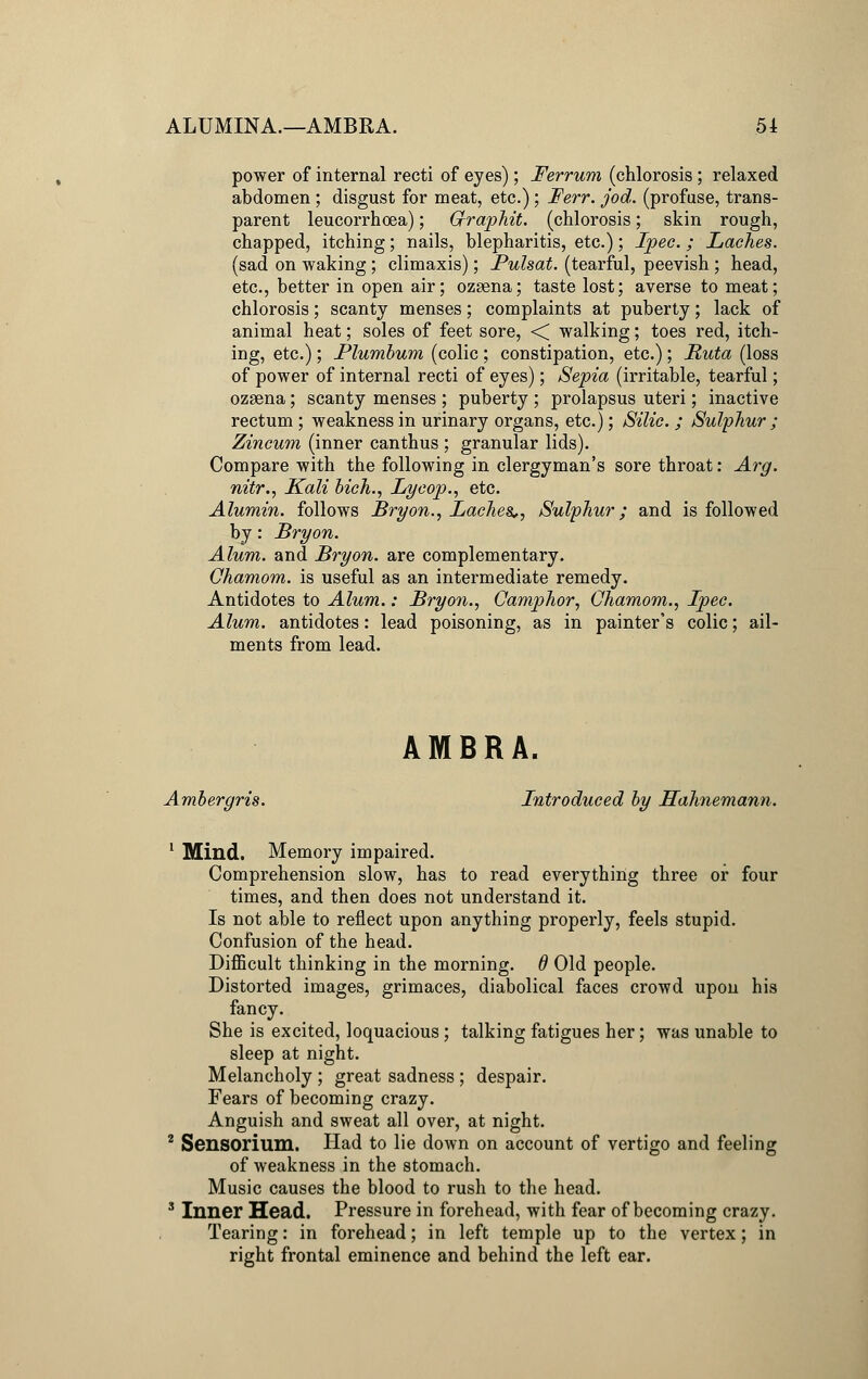 ALUMINA.—AMBRA. 51 power of internal recti of eyes); Ferrum (chlorosis; relaxed abdomen ; disgust for meat, etc.); Ferr. jod. (profuse, trans- parent leucorrhoea); G-raphit. (chlorosis; skin rough, chapped, itching; nails, blepharitis, etc.); Ipec.; Laches. (sad on waking; climaxis); Pulsat. (tearful, peevish; head, etc., better in open air; ozsena; taste lost; averse to meat; chlorosis; scanty menses; complaints at puberty; lack of animal heat; soles of feet sore, < walking; toes red, itch- ing, etc.); Plumbum (colic ; constipation, etc.); Ruta (loss of power of internal recti of eyes); Sepia (irritable, tearful; ozsena; scanty menses ; puberty ; prolapsus uteri; inactive rectum ; weakness in urinary organs, etc.); Silic. ; Sulphur ; Zincum (inner canthus ; granular lids). Compare with the following in clergyman's sore throat: Arg. nitr., Kali bich., Lycop., etc. Alumin. follows Bryon., Laches*, Sulphur; and is followed by: Bryon. Alum, and Bryon. are complementary. Ohamom. is useful as an intermediate remedy. Antidotes to Alum.: Bryon., Camphor, Ohamom., Ipec. Alum, antidotes: lead poisoning, as in painter's colic; ail- ments from lead. AMBRA. Ambergris. Introduced by Hahnemann. 1 Mind. Memory impaired. Comprehension slow, has to read everything three or four times, and then does not understand it. Is not able to reflect upon anything properly, feels stupid. Confusion of the head. Difficult thinking in the morning, d Old people. Distorted images, grimaces, diabolical faces crowd upon his fancy. She is excited, loquacious; talking fatigues her; was unable to sleep at night. Melancholy ; great sadness ; despair. Fears of becoming crazy. Anguish and sweat all over, at night. 2 Sensorium. Had to lie down on account of vertigo and feeling of weakness in the stomach. Music causes the blood to rush to the head. 3 Inner Head. Pressure in forehead, with fear of becoming crazy. Tearing: in forehead; in left temple up to the vertex; in right frontal eminence and behind the left ear.