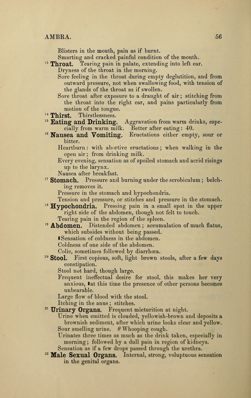 Blisters in the mouth, pain as if burnt. Smarting and cracked painful condition of the mouth. 13 Throat. Tearing pain in palate, extending into left ear. Dryness of the throat in the morning. Sore feeling in the throat during empty deglutition, and from outward pressure, not when swallowing food, with tension of the glands of the throat as if swollen. Sore throat after exposure to a draught of air; stitching from the throat into the right ear, and pains particularly from motion of the tongue. 11 Thirst. Thirstlessness. 15 Eating and Drinking. Aggravation from warm drinks, espe- cially from warm milk. Better after eating: 40. 16 Nausea and Vomiting. Eructations either empty, sour or bitter. Heartburn: with abortive eructations; when walking in the open air; from drinking milk. Every evening, sensation as of spoiled stomach and acrid risings up to the larynx. Nausea after breakfast. 17 Stomach. Pressure and burning under the scrobiculum ; belch- ing removes it. Pressure in the stomach and hypochondria. Tension and pressure, or stitches and pressure in the stomach. 18 Hypochondria. Pressing pain in a small spot in the upper right side of the abdomen, though not felt to touch. Tearing pain in the region of the spleen. 19 Abdomen. Distended abdomen ; accumulation of much flatus, which subsides without being passed. I Sensation of coldness in the abdomen. Coldness of one side of the abdomen. Colic, sometimes followed by diarrhoea. 20 Stool. First copious, soft, light brown stools, after a few days constipation. Stool not hard, though large. Frequent ineffectual desire for stool, this makes her very anxious, I at this time the presence of other persons becomes unbearable. Large flow of blood with the stool. Itching in the anus ; stitches. 21 Urinary Organs. Frequent micturition at night. Urine when emitted is clouded, yellowish-brown and deposits a brownish sediment, after which urine looks clear and yellow. Sour smelling urine. 6 Whooping cough. Urinates three times as much as the drink taken, especially in morning; followed by a dull pain in region of kidneys. Sensation as if a few drops passed through the urethra. 22 Male Sexual Organs. Internal, strong, voluptuous sensation in the genital organs.