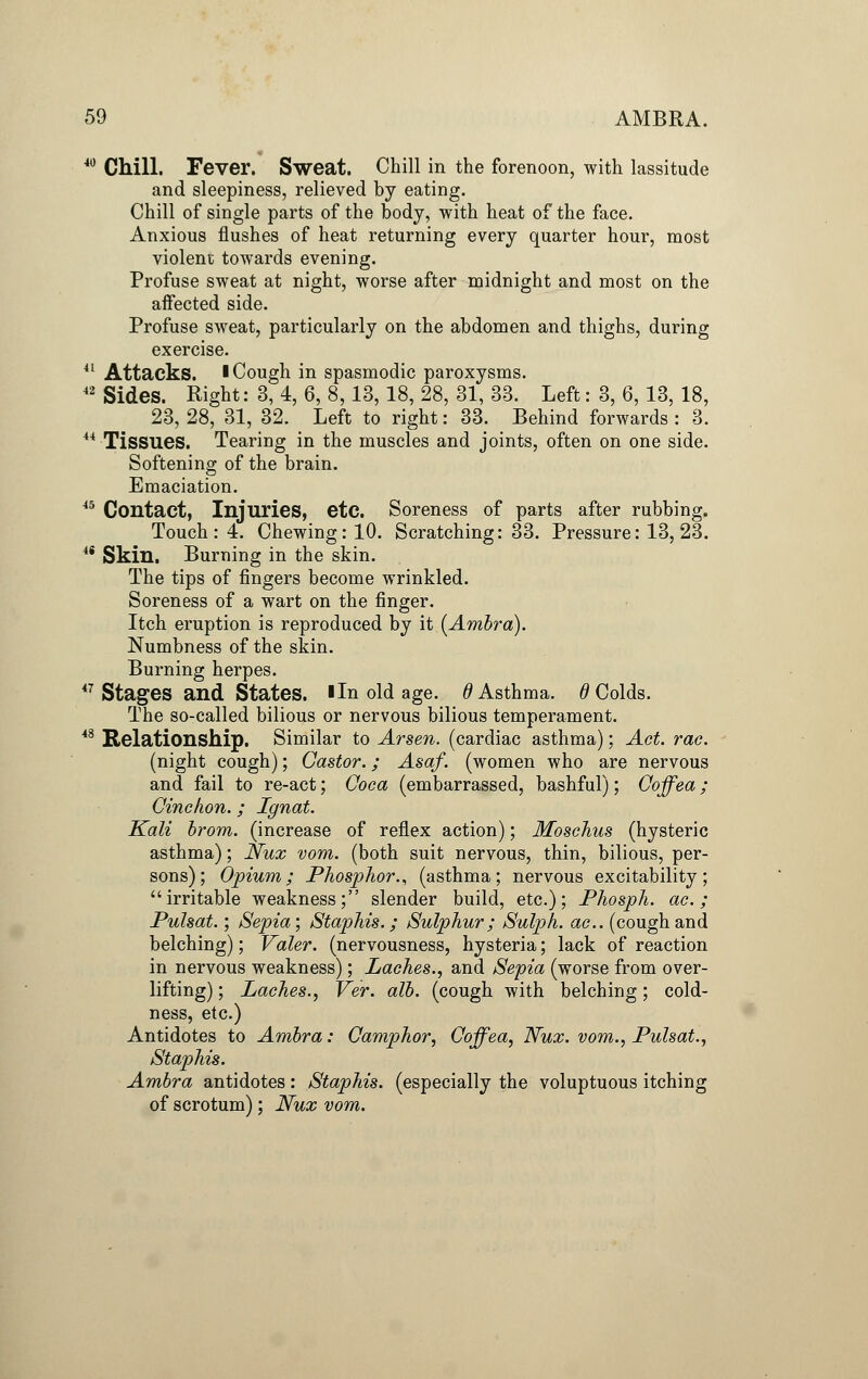 40 Chill. Fever. Sweat. Chill in the forenoon, with lassitude and sleepiness, relieved by eating. Chill of single parts of the body, with heat of the face. Anxious flushes of heat returning every quarter hour, most violent towards evening. Profuse sweat at night, worse after midnight and most on the affected side. Profuse sweat, particularly on the abdomen and thighs, during exercise. 41 Attacks. I Cough in spasmodic paroxysms. 42 Sides. Right: 3, 4, 6, 8,13, 18, 28, 31, 33. Left: 3, 6, 13, 18, 23, 28, 31, 32. Left to right: 33. Behind forwards : 3. 44 Tissues. Tearing in the muscles and joints, often on one side. Softening of the brain. Emaciation. 45 Contact, Injuries, etc. Soreness of parts after rubbing. Touch: 4. Chewing: 10. Scratching: 33. Pressure: 13,23. 44 Skin. Burning in the skin. The tips of fingers become wrinkled. Soreness of a wart on the finger. Itch eruption is reproduced by it (Ambra). Numbness of the skin. Burning herpes. 47 Stages and States. I In old age. 0 Asthma. 6 Colds. The so-called bilious or nervous bilious temperament. 48 Relationship. Similar to Arsen. (cardiac asthma); Act. rac. (night cough); Castor.; Asaf. (women who are nervous and fail to re-act; Coca (embarrassed, bashful); Coffea; Cinchon.; Ignat. Kali brom. (increase of reflex action); Moschus (hysteric asthma); Nux vom. (both suit nervous, thin, bilious, per- sons); Opium; Phosphor., (asthma; nervous excitability; irritable weakness; slender build, etc.); Phosph. ac.; Pulsat.; Sepia; Staphis.; Sulphur; Sulph. ac. (coughand belching); Valer. (nervousness, hysteria; lack of reaction in nervous weakness); Laches., and Sepia (worse from over- lifting) ; Laches., Ver. alb. (cough with belching; cold- ness, etc.) Antidotes to Ambra: Camphor, Coffea, Nux. vom., Pulsat., Staphis. Ambra antidotes: Staphis. (especially the voluptuous itching of scrotum); Nux vom.