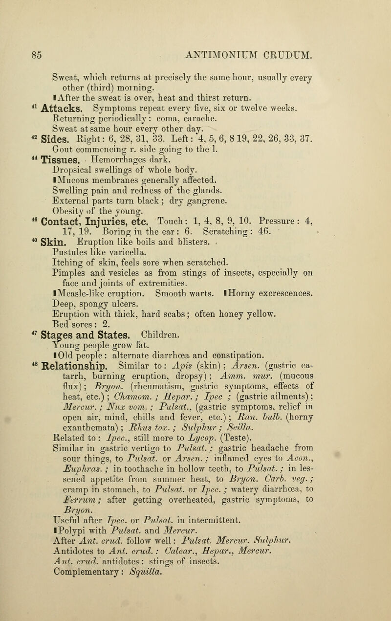 Sweat, which returns at precisely the same hour, usually every other (third) morning. I After the sweat is over, heat and thirst return. 41 Attacks. Symptoms repeat every five, six or twelve weeks. Returning periodically : coma, earache. Sweat at same hour every other day. 42 Sides. Right: 6, 28, 31, 33. Left: 4, 5, 6, 8 19, 22, 26, 33, 37. Gout commencing r. side going to the 1. 44 Tissues. Hemorrhages dark. Dropsical swellings of whole body. I Mucous membranes generally affected. Swelling pain and redness of the glands. External parts turn black ; dry gangrene. Obesity of the young. 46 Contact, Injuries, etc. Touch: 1, 4, 8, 9, 10. Pressure : 4, 17, 19. Boring in the ear : 6. Scratching : 46. 40 Skin. Eruption like boils and blisters. Pustules like varicella. Itching of skin, feels sore when scratched. Pimples and vesicles as from stings of insects, especially on face and joints of extremities. I Measle-like eruption. Smooth warts. I Horny excrescences. Deep, spongy ulcers. Eruption with thick, hard scabs; often honey yellow. Bed sores: 2. 47 Stages and States. Children. Young people grow fat. I Old people: alternate diarrhoea and constipation. 48 Relationship. Similar to: Apis (skin) ; Arsen. (gastric ca- tarrh, burning eruption, dropsy) ; Amm. mur. (mucous flux); Bryon. (rheumatism, gastric symptoms, effects of heat, etc.) ; Chamom. ; Hepar. ; Ipec ; (gastric ailments); Mercur. ; Nux vom. ; Pulsat., (gastric symptoms, relief in open air, mind, chills and fever, etc.); Man. bulb, (horny exanthemata); Rhus tox. ; Sulphur; Scilla. Related to : Ipec, still more to Lycop. (Teste). Similar in gastric vertigo to Pulsat. ; gastric headache from sour things, to Pulsat. or Arsen. ; inflamed eyes to Aeon., Euphras. ; in toothache in hollow teeth, to Pulsat. ; in les- sened appetite from summer heat, to Bryon. Garb. veg.; cramp in stomach, to Pulsat. or Ipec. ; watery diarrhoea, to Ferrum; after getting overheated, gastric symptoms, to Bryon. Useful after Ipec. or Pulsat. in intermittent. I Polypi with Pulsat. and Mercur. After Ant. crud. follow well: Pulsat. Mercur. Sulphur. Antidotes to Ant. crud.: Calcar., Hepar., Mercur. Ant. crud. antidotes: stings of insects. Complementary: Squilla.