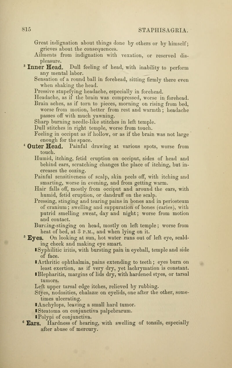 Great indignation about things done by others or by himself; grieves about the consequences. Ailments from indignation with vexation, or reserved dis- pleasure. 3 Inner Head. Dull feeling of head, with inability to perform any mental labor. Sensation of a round ball in forehead, sitting firmly there even when shaking the head. Pressive stupefying headache, especially in forehead. Headache, as if the brain was compressed, worse in forehead. Brain aches, as if torn to pieces, morning on rising from bed, worse from motion, better from rest and warmth; headache passes off with much yawning. Sharp burning needle-like stitches in left temple. Dull stitches in right temple, worse from touch. Feeling in occiput as if hollow, or as if the brain was not large enough for the space. 4 Outer Head. Painful drawing at various spots, worse from touch. Humid, itching, fetid eruption on occiput, sides of head and behind ears, scratching changes the place of itching, but in- creases the oozing. Painful sensitiveness of scalp, skin peels off, with itching and smarting, worse in evening, and from getting warm. Hair falls off, mostly from occiput and around the ears, with humid, fetid eruption, or dandruff on the scalp. Pressing, stinging and tearing pains in bones and in periosteum of cranium; swelling and suppuration of bones (caries), with putrid smelling sweat, day and night; worse from motion and contact. Burning-stinging on head, mostly on left temple; worse from heat of bed, at 3 p.m., and when lying on it. 5 Eyes. On looking at sun, hot water runs out of left eye, scald- ing cheek and making eye smart. I Syphilitic iritis, with bursting pain in eyeball, temple and side of face. ■ Arthritic ophthalmia, pains extending to teeth; eyes burn on least exertion, as if very dry, yet lachrymation is constant. I Blepharitis, margins of lids dry, with hardened styes, or tarsal tumors. Left upper tarsal edge itches, relieved by rubbing. Styes, nodosities, chalazse on eyelids, one after the other, some- times ulcerating. lAnchylops, leaving a small hard tumor. iSteatoma on conjunctiva palpebrarum. I Polypi of conjunctiva. 6 Ears. Hardness of hearing, with swelling of tonsils, especially after abuse of mercury.