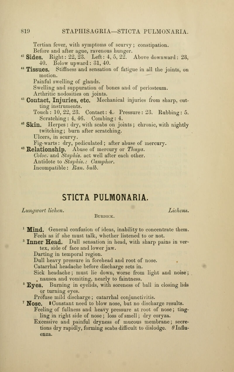 Tertian fever, with symptoms of scurvy; constipation. Before and after ague, ravenous hunger. 42 Sides. Right: 22, 23. Left: 4, 5, 22. Above downward: 23, 40. Below upward : 31, 40. 44 Tissues. Stiffness and sensation of fatigue in all the joints, on motion. Painful swelling of glands. Swelling and suppuration of bones and of periosteum. Arthritic nodosities on joints. 15 Contact, Injuries, etc. Mechanical injuries from sharp, cut- ting instruments. Touch : 10, 22, 23. Contact: 4- Pressure : 23. Rubbing: 5. Scratching : 4, 46. Combing : 4. 46 Skin. Herpes : dry, with scabs on joints ; chronic, with nightly twitching; burn after scratching. Ulcers, in scurvy. Fig-warts: dry, pediculated ; after abuse of mercury. 48 Relationship. Abuse of mercury or Thuya. Coloc. and Staphis. act well after each other. Antidote to Staphis.: Camphor. Incompatible: Ran. bulb. STICTA PULMONARIA. Lungivort lichen. Lichens. Btjrdick. 1 Mind. General confusion of ideas, inability to concentrate them. Feels as if she must talk, whether listened to or not. 3 Inner Head. Dull sensation in head, with sharp pains in ver- tex, side of face and lower jaw. Darting in temporal region. Dull heavy pressure in forehead and root of nose. Catarrhal headache before discharge sets in. Sick headache; must lie down, worse from light and noise; . nausea and vomiting, nearly to faintness. 5 Eyes. Burning in eyelids, with soreness of ball in closing lids or turning eyes. Profuse mild discharge; catarrhal conjunctivitis. 7 Nose. > Constant need to blow nose, but no discharge results. Feeling of fullness and heavy pressure at root of nose; ting- ling in right side of nose; loss of smell; dry coryza. Excessive and painful dryness of mucous membrane; secre- tions dry rapidly, forming scabs difficult to dislodge. # Influ- enza.