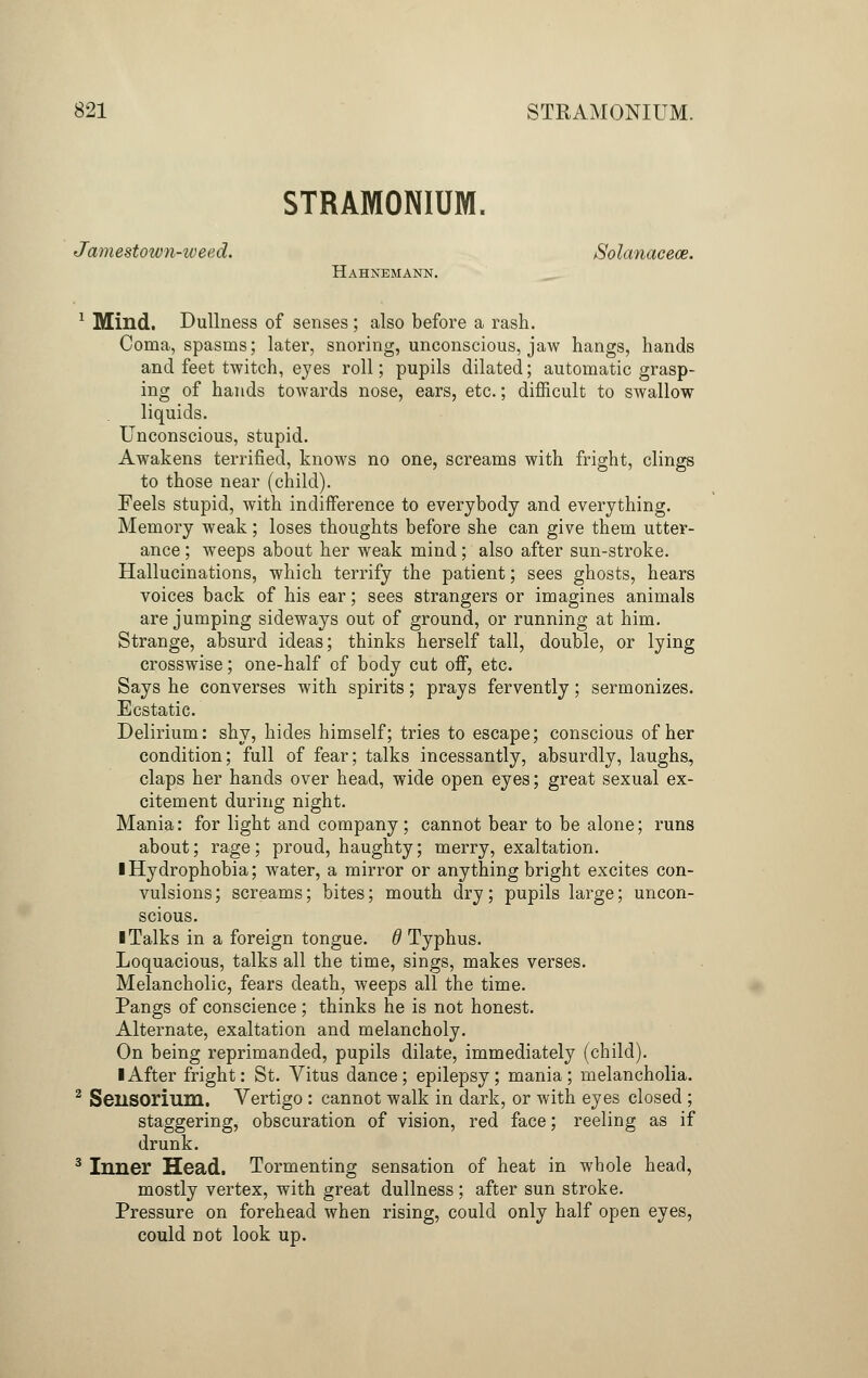 STRAMONIUM. Jamestown-weed. Solanacece. Hahnemann. 1 Mind. Dullness of senses; also before a rash. Coma, spasms; later, snoring, unconscious, jaw hangs, hands and feet twitch, eyes roll; pupils dilated; automatic grasp- ing of hands towards nose, ears, etc.; difficult to swallow liquids. Unconscious, stupid. Awakens terrified, knows no one, screams with fright, clings to those near (child). Feels stupid, with indifference to everybody and everything. Memory weak; loses thoughts before she can give them utter- ance ; weeps about her weak mind; also after sun-stroke. Hallucinations, which terrify the patient; sees ghosts, hears voices back of his ear; sees strangers or imagines animals are jumping sideways out of ground, or running at him. Strange, absurd ideas; thinks herself tall, double, or lying crosswise; one-half of body cut off, etc. Says he converses with spirits; prays fervently; sermonizes. Ecstatic. Delirium: shy, hides himself; tries to escape; conscious of her condition; full of fear; talks incessantly, absurdly, laughs, claps her hands over head, wide open eyes; great sexual ex- citement during night. Mania: for light and company; cannot bear to be alone; runs about; rage; proud, haughty; merry, exaltation. ■ Hydrophobia; water, a mirror or anything bright excites con- vulsions ; screams; bites; mouth dry; pupils large; uncon- scious. I Talks in a foreign tongue. 6 Typhus. Loquacious, talks all the time, sings, makes verses. Melancholic, fears death, weeps all the time. Pangs of conscience ; thinks he is not honest. Alternate, exaltation and melancholy. On being reprimanded, pupils dilate, immediately (child). I After fright: St. Vitus dance; epilepsy; mania; melancholia. 2 SeilSOrium. Vertigo : cannot walk in dark, or with eyes closed ; staggering, obscuration of vision, red face; reeling as if drunk. 3 Inner Head. Tormenting sensation of heat in whole head, mostly vertex, with great dullness; after sun stroke. Pressure on forehead when rising, could only half open eyes, could not look up.