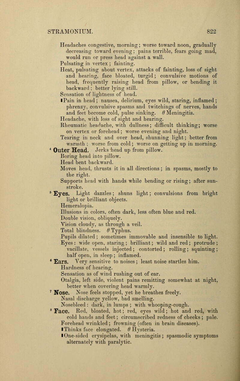 Headaches congestive, morning; worse toward noon, gradually decreasing toward evening; pains terrible, fears going mad, would run or press head against a wall. Pulsating in vertex ; fainting. Heat, pulsating about vertex, attacks of fainting, loss of sight and hearing, face bloated, turgid; convulsive motions of head, frequently raising head from pillow, or bending it backward ; better lying still. Sensation of lightness of head. iPain in head; nausea, delirium, eyes wild, staring, inflamed; phrenzy, convulsive spasms and twitchings of nerves, hands and feet become cold, pulse sinking, d Meningitis. Headache, with loss of sight and hearing. Rheumatic headache, with dullness; difficult thinking; worse on vertex or forehead; worse evening and night. Tearing in neck and over head, shunning light; better from warmth ; worse from cold; worse on getting up in morning. 4 Outer Head. Jerks 'head up from pillow. Boring head into pillow. Head bent backward. Moves head, thrusts it in all directions; in spasms, mostly to the right. Supports head with hands while bending or rising; after sun- stroke. 5 Eyes. Light dazzles; shuns light; convulsions from bright light or brilliant objects. Hemeralopia. Illusions in colors, often dark, less often blue and red. Double vision, obliquely. Vision cloudy, as through a veil. Total blindness. 6 Typhus. Pupils dilated; sometimes immovable and insensible to light. Eyes : wide open, staring ; brilliant; wild and red; protrude ; vacillate, vessels injected; contorted; rolling; squinting; half open, in sleep ; inflamed. 6 Ears. Very sensitive to noises ; least noise startles him. Hardness of hearing. Sensation as of wind rushing out of ear. Otalgia, left side, violent pains remitting somewhat at night, better when covering head warmly. 7 Nose. Nose feels stopped, yet he breathes freely. Nasal discharge yellow, bad smelling. Nosebleed : dark, in lumps ; with whooping-cough. 8 Face. Red, bloated, hot; red, eyes wild; hot and red, with cold hands and feet; circumscribed redness of cheeks ; pale. Forehead wrinkled; frowning (often in brain diseases). ■ Thinks face elongated. # Hysteria. I One-sided erysipelas, with meningitis; spasmodic symptoms alternately with paralytic.