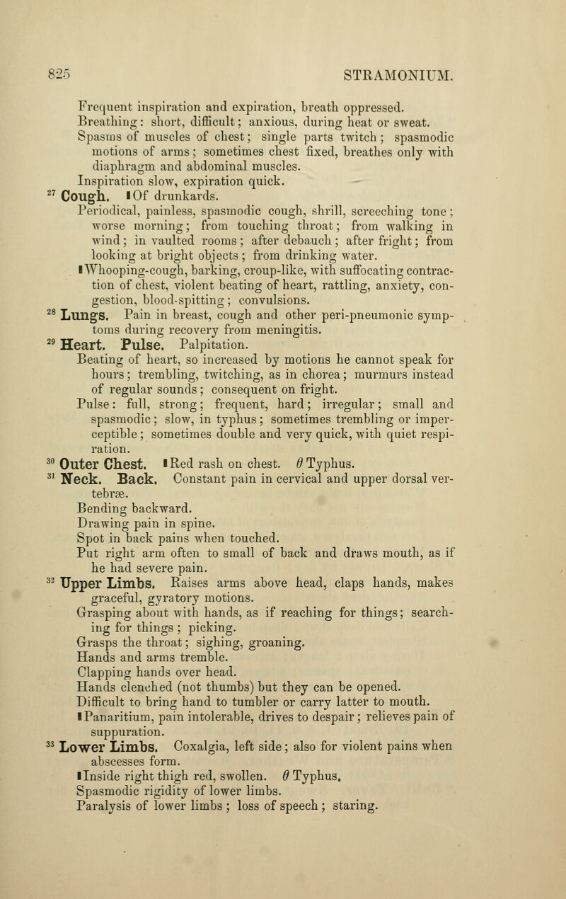Frequent inspiration and expiration, breath oppressed. Breathing : short, difficult; anxious, during heat or sweat. Spasms of muscles of chest; single parts twitch ; spasmodic motions of arms; sometimes chest fixed, breathes only with diaphragm and abdominal muscles. Inspiration slow, expiration quick. 27 Cough. I Of drunkards. Periodical, painless, spasmodic cough, shrill, screeching tone; worse morning; from touching throat; from walking in wind; in vaulted rooms ; after debauch ; after fright; from looking at bright objects; from drinking water. I Whooping-cough, barking, croup-like, with suffocating contrac- tion of chest, violent beating of heart, rattling, anxiety, con- gestion, blood-spitting; convulsions. 28 Lungs. Pain in breast, cough and other peri-pneumonic symp- toms during recovery from meningitis. 29 Heart. Pulse. Palpitation. Beating of heart, so increased by motions he cannot speak for hours; trembling, twitching, as in chorea; murmurs instead of regular sounds ; consequent on fright. Pulse: full, strong; frequent, hard; irregular; small and spasmodic; slow, in typhus ; sometimes trembling or imper- ceptible ; sometimes double and very quick, with quiet respi- ration. 30 Outer Chest. iRed rash on chest. # Typhus. 31 Neck. Back. Constant pain in cervical and upper dorsal ver- tebrae. Bending backward. Drawing pain in spine. Spot in back pains when touched. Put right arm often to small of back and draws mouth, as if he had severe pain. 32 Upper Limbs. Raises arms above head, claps hands, makes graceful, gyratory motions. Grasping about with hands, as if reaching for things; search- ing for things ; picking. Grasps the throat; sighing, groaning. Hands and arms tremble. Clapping hands over head. Hands clenched (not thumbs) but they can be opened. Difficult to bring hand to tumbler or carry latter to mouth. ■ Panaritium, pain intolerable, drives to despair; relieves pain of suppuration. 33 Lower Limbs. Coxalgia, left side; also for violent pains when abscesses form. I Inside right thigh red, swollen, d Typhus. Spasmodic rigidity of lower limbs. Paralysis of lower limbs ; loss of speech ; staring.