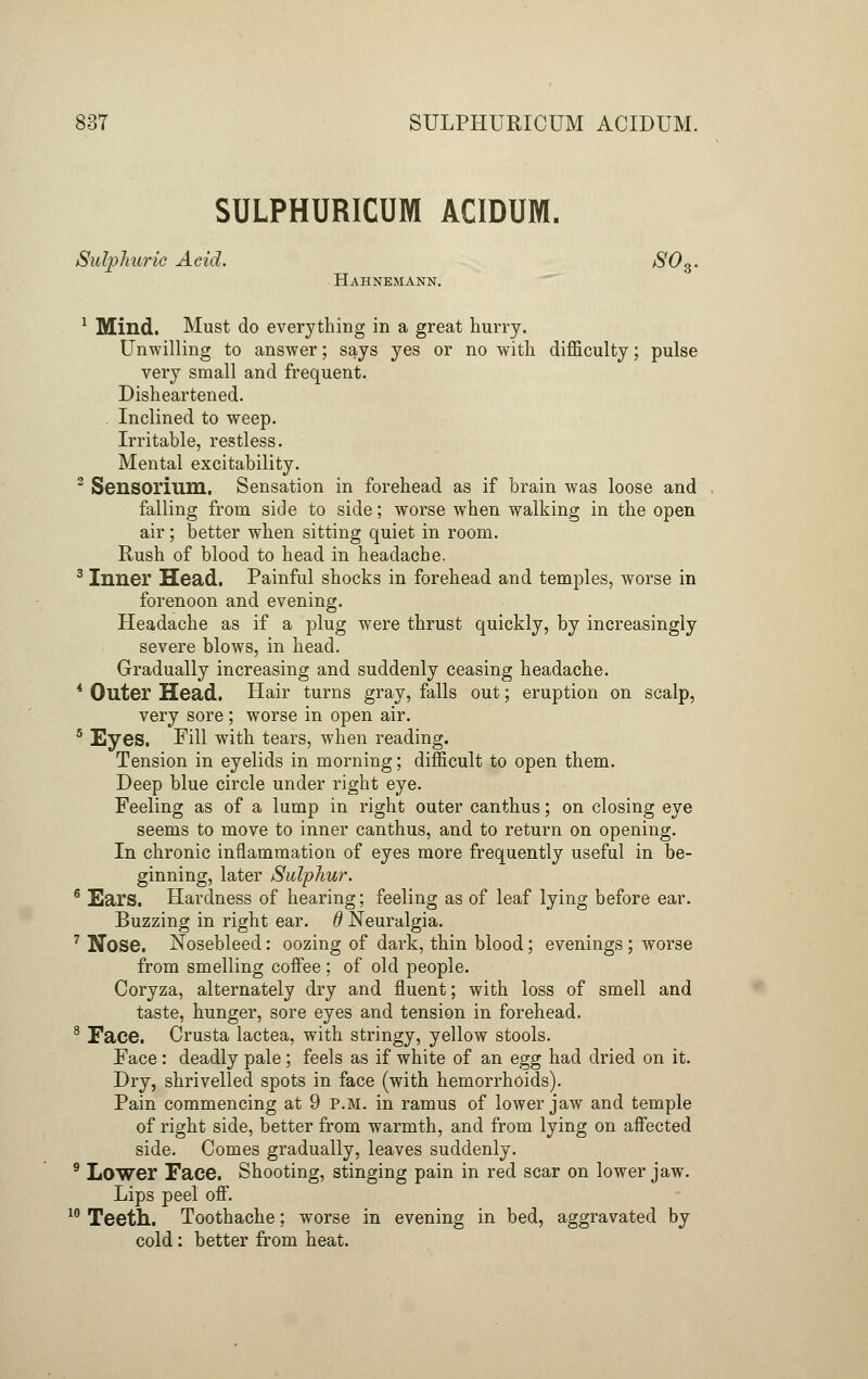 SULPHURICUM ACIDUM. Sulphuric Acid. S0S. Hahnemann. 1 Mind. Must do everything in a great hurry. Unwilling to answer; says yes or no with difficulty; pulse very small and frequent. Disheartened. Inclined to weep. Irritable, restless. Mental excitability. 2 Sensorium. Sensation in forehead as if brain was loose and falling from side to side; worse when walking in the open air; better when sitting quiet in room. Rush of blood to head in headache. 3 Inner Head. Painful shocks in forehead and temples, worse in forenoon and evening. Headache as if a plug were thrust quickly, by increasingly severe blows, in head. Gradually increasing and suddenly ceasing headache. 4 Outer Head. Hair turns gray, falls out; eruption on scalp, very sore ; worse in open air. 5 Eyes. Fill with tears, when reading. Tension in eyelids in morning; difficult to open them. Deep blue circle under right eye. Feeling as of a lump in right outer canthus; on closing eye seems to move to inner canthus, and to return on opening. In chronic inflammation of eyes more frequently useful in be- ginning, later Sulphur. 6 Ears. Hardness of hearing; feeling as of leaf lying before ear. Buzzing in right ear. d Neuralgia. 7 Nose. Nosebleed: oozing of dark, thin blood; evenings; worse from smelling coffee; of old people. Coryza, alternately dry and fluent; with loss of smell and taste, hunger, sore eyes and tension in forehead. 8 Face. Crusta lactea, with stringy, yellow stools. Face : deadly pale; feels as if white of an egg had dried on it. Dry, shrivelled spots in face (with hemorrhoids). Pain commencing at 9 p.m. in ramus of lower jaw and temple of right side, better from warmth, and from lying on affected side. Comes gradually, leaves suddenly. 9 Lower Face. Shooting, stinging pain in red scar on lower jaw. Lips peel off. 10 Teeth. Toothache; worse in evening in bed, aggravated by cold : better from heat.