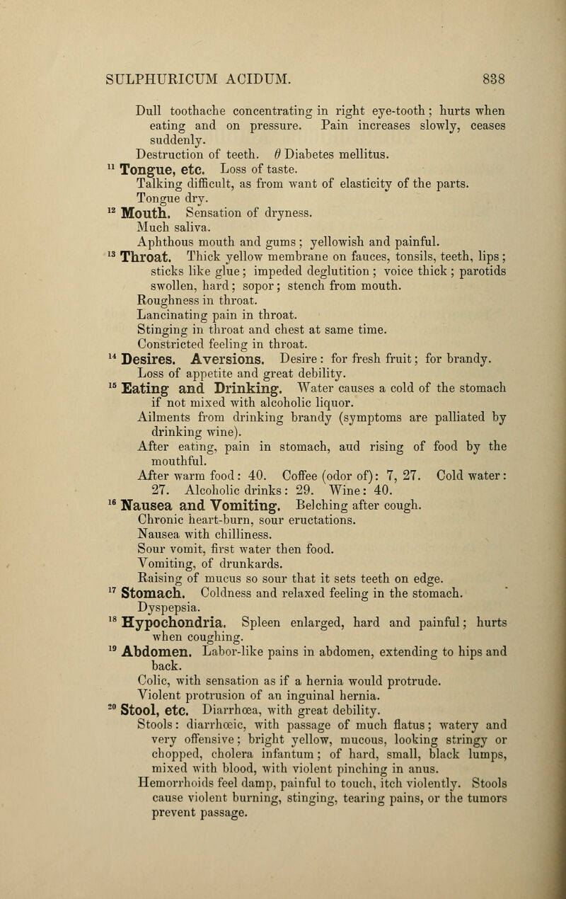 Dull toothache concentrating in right eye-tooth; hurts when eating and on pressure. Pain increases slowly, ceases suddenly. Destruction of teeth, d Diabetes mellitus. 11 Tongue, etc. Loss of taste. Talking difficult, as from want of elasticity of the parts. Tongue dry. 12 Mouth. Sensation of dryness. Much saliva. Aphthous mouth and gums; yellowish and painful. 13 Throat. Thick yellow membrane on fauces, tonsils, teeth, lips; sticks like glue; impeded deglutition ; voice thick ; parotids swollen, hard; sopor; stench from mouth. Roughness in throat. Lancinating pain in throat. Stinging in throat and chest at same time. Constricted feeling in throat. 14 Desires. Aversions. Desire : for fresh fruit; for brandy. Loss of appetite and great debility. 15 Eating and Drinking. Water causes a cold of the stomach if not mixed with alcoholic liquor. Ailments from drinking brandy (symptoms are palliated by drinking wine). After eating, pain in stomach, aud rising of food by the mouthful. After warm food: 40. Coffee (odor of): 7,27. Cold water: 27. Alcoholic drinks : 29. Wine: 40. 16 Nausea and Vomiting. Belching after cough. Chronic heart-burn, sour eructations. Nausea with chilliness. Sour vomit, first water then food. Vomiting, of drunkards. Raising of mucus so sour that it sets teeth on edge. 17 Stomach. Coldness and relaxed feeling in the stomach. Dyspepsia. 18 Hypochondria. Spleen enlarged, hard and painful; hurts when coughing. 19 Abdomen. Labor-like pains in abdomen, extending to hips and back. Colic, with sensation as if a hernia would protrude. Violent protrusion of an inguinal hernia. 20 Stool, etc. Diarrhoea, with great debility. Stools: diarrhoeic, with passage of much flatus; watery and very offensive; bright yellow, mucous, looking stringy or chopped, cholera infantum ; of hard, small, black lumps, mixed with blood, with violent pinching in anus. Hemorrhoids feel damp, painful to touch, itch violently. Stools cause violent burning, stinging, tearing pains, or the tumors prevent passage.