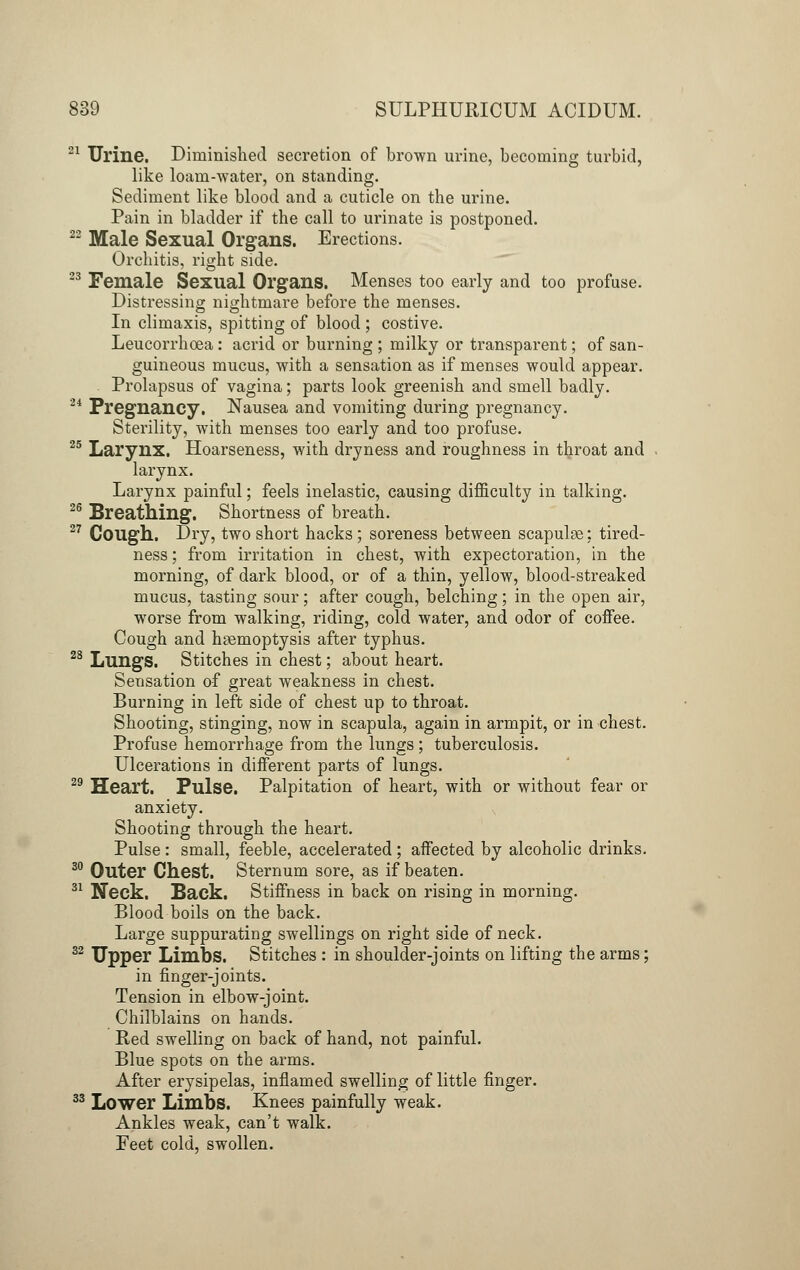 21 Urine. Diminished secretion of brown urine, becoming turbid, like loam-water, on standing. Sediment like blood and a cuticle on the urine. Pain in bladder if the call to urinate is postponed. 22 Male Sexual Organs. Erections. Orchitis, right side. 23 Female Sexual Organs. Menses too early and too profuse. Distressing nightmare before the menses. In climaxis, spitting of blood ; costive. Leucorrhoea: acrid or burning ; milky or transparent; of san- guineous mucus, with a sensation as if menses would appear. Prolapsus of vagina; parts look greenish and smell badly. 2i Pregnancy. Nausea and vomiting during pregnancy. Sterility, with menses too early and too profuse. 25 Larynx. Hoarseness, with dryness and roughness in throat and larynx. Larynx painful; feels inelastic, causing difficulty in talking. 26 Breathing. Shortness of breath. 27 Cough. Dry, two short hacks ; soreness between scapulae: tired- ness ; from irritation in chest, with expectoration, in the morning, of dark blood, or of a thin, yellow, blood-streaked mucus, tasting sour; after cough, belching; in the open air, worse from walking, riding, cold water, and odor of coffee. Cough and haemoptysis after typhus. 28 Lungs. Stitches in chest; about heart. Sensation of great weakness in chest. Burning in left side of chest up to throat. Shooting, stinging, now in scapula, again in armpit, or in chest. Profuse hemorrhage from the lungs; tuberculosis. Ulcerations in different parts of lungs. 29 Heart. Pulse. Palpitation of heart, with or without fear or anxiety. Shooting through the heart. Pulse : small, feeble, accelerated ; affected by alcoholic drinks. 30 Outer Chest. Sternum sore, as if beaten. 31 Neck. Back. Stiffness in back on rising in morning. Blood boils on the back. Large suppurating swellings on right side of neck. 32 Upper Limbs. Stitches : in shoulder-joints on lifting the arms; in finger-joints. Tension in elbow-joint. Chilblains on hands. Red swelling on back of hand, not painful. Blue spots on the arms. After erysipelas, inflamed swelling of little finger. 33 Lower Limbs. Knees painfully weak. Ankles weak, can't walk. Feet cold, swollen.