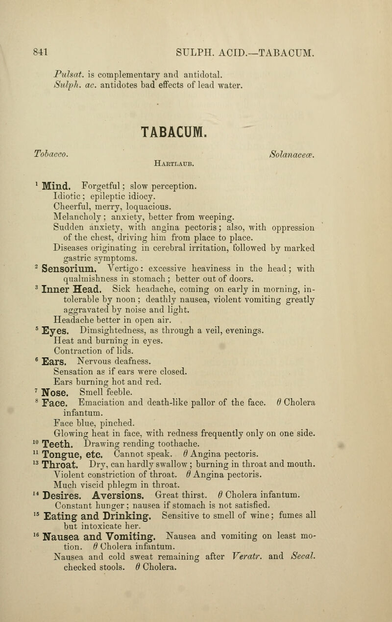 Puhat. is complementary and antidotal. SubpJi. ac. antidotes bad effects of lead water. TABACUM. Tobacco. Solanacece. Haetlaub. 1 Mind. Forgetful; slow perception. Idiotic; epileptic idiocy. Cheerful, merry, loquacious. Melancholy ; anxiety, better from weeping. Sudden anxiety, with angina pectoris; also, with oppression of the chest, driving him from place to place. Diseases originating in cerebral irritation, followed by marked gastric symptoms. 2 Sensorium. Vertigo: excessive heaviness in the head; with qualmishness in stomach ; better out of doors. 3 Inner Head. Sick headache, coming on early in morning, in- tolerable by noon ; deathly nausea, violent vomiting greatly aggravated by noise and light. Headache better in open air. 5 Eyes. Dimsightedness, as through a veil, evenings. Heat and burning in eyes. Contraction of lids. 6 Ears. Nervous deafness. Sensation as if ears were closed. Ears burning hot and red. 7 Nose. Smell feeble. 8 Face. Emaciation and death-like pallor of the face. 6 Cholera infantum. Face blue, pinched. Glowing heat in face, with redness frequently only on one side. 10 Teeth. Drawing rending toothache. 11 Tongue, etc. Cannot speak. 6 Angina pectoris. 13 Throat. Dry, can hardly swallow ; burning in throat and mouth. Violent constriction of throat, d Angina pectoris. Much viscid phlegm in throat. 14 Desires. Aversions. Great thirst. 6 Cholera infantum. Constant hunger; nausea if stomach is not satisfied. 15 Eating and Drinking. Sensitive to smell of wine; fumes all but intoxicate her. 16 Nausea and Vomiting. Nausea and vomiting on least mo- tion, d Cholera infantum. Nausea and cold sweat remaining after Veratr. and Secal. checked stools. 6 Cholera.