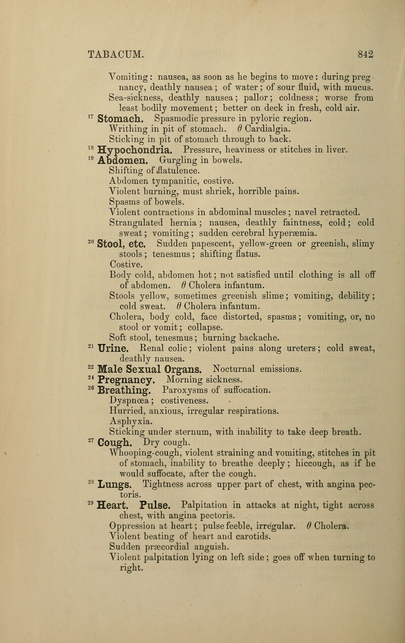 Vomiting: nausea, as soon as tie begins to move: during preg • nancy, deathly nausea ; of water; of sour fluid, with mucus. Sea-sickness, deathly nausea; pallor; coldness; worse from least bodily movement; better on deck in fresh, cold air. 17 Stomach. Spasmodic pressure in pyloric region. Writhing in pit of stomach, d Cardialgia. Sticking in pit of stomach through to back. 18 Hypochondria. Pressure, heaviness or stitches in liver. 19 Abdomen. Gurgling in bowels. Shifting of ^flatulence. Abdomen tympanitic, costive. Violent burning, must shriek, horrible pains. Spasms of bowels. Violent contractions in abdominal muscles; navel retracted. Strangulated hernia; nausea, deathly faintness, cold; cold sweat; vomiting; sudden cerebral hyperemia. 20 Stool, etc. Sudden papescent, yellow-green or greenish, slimy stools ; tenesmus ; shifting flatus. Costive. Body cold, abdomen hot; not satisfied until clothing is all off of abdomen. 6 Cholera infantum. Stools yellow, sometimes greenish slime; vomiting, debility; cold sweat, d Cholera infantum. Cholera, body cold, face distorted, spasms; vomiting, or, no stool or vomit; collapse. Soft stool, tenesmus; burning backache. 21 Urine. Renal colic; violent pains along ureters; cold sweat, deathly nausea. 22 Male Sexual Organs. Nocturnal emissions. 24 Pregnancy. Morning sickness. 26 Breathing. Paroxysms of suffocation. Dyspnoea; costiveness. Hurried, anxious, irregular respirations. Asphyxia. Sticking under sternum, with inability to take deep breath. 27 Cough. Dry cough. Whooping-cough, violent straining and vomiting, stitches in pit of stomach, inability to breathe deeply; hiccough, as if he would suffocate, after the cough. 23 Lungs. Tightness across upper part of chest, with angina pec- toris. 29 Heart. Pulse. Palpitation in attacks at night, tight across chest, with angina pectoris. Oppression at heart; pulse feeble, irregular. # Cholera. Violent beating of heart and carotids. Sudden precordial anguish. Violent palpitation lying on left side ; goes off when turning to right.