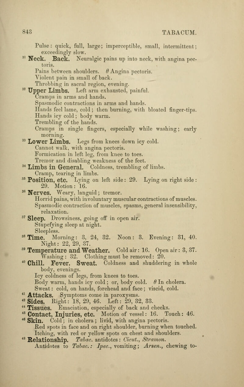 SI 3 TABACUM. Pulse: quick, full, large; imperceptible, small, intermittent; exceedingly slow. Neck. Back. Neuralgic pains up into neck, with angina pec- toris. Pains between shoulders, d Angina pectoris. Violent pain in small of back. Throbbing in sacral region, evening. 32 Upper Limbs. Left arm exhausted, painful. Cramps in arms and hands. Spasmodic contractions in arms and hands. Hands feel lame, cold; then burning, with bloated finger-tips. Hands icy cold ; body warm. Trembling of the hands. Cramps in single fingers, especially while washing; early morning. 33 Lower Limbs. Legs from knees down icy cold. Cannot walk, with angina pectoris. Formication in left leg, from knee to toes. Tremor and disabling weakness of the feet. 34 Limbs in General. Coldness, trembling of limbs. Cramp, tearing in limbs. 35 Position, etc. Lying on left side: 29. Lying on right side : 29. Motion: 16. 36 Nerves. Weary, languid; tremor. Horrid pains, with involuntary muscular contractions of muscles. Spasmodic contraction of muscles, spasms, general insensibility, relaxation. 37 Sleep. Drowsiness, going off in open air. Stupefying sleep at night. Sleepless. 38 Time. Morning: 3, 24, 32. Noon: 3. Evening: 31, 40. Night: 22, 29, 37. 39 Temperature and Weather. Cold air: 16. Open air: 3, 37. Washing: 32. Clothing must be removed: 20. 40 Chill. Fever. Sweat. Coldness and shuddering in whole body, evenings. Icy coldness of legs, from knees to toes. Body warm, hands icy cold ; or, body cold, d In cholera. Sweat: cold, on hands, forehead and face; viscid, cold. 41 Attacks. Symptoms come in paroxysms. 42 Sides. Right: 18, 29, 46. Left: 29, 32, 33. 44 Tissues. Emaciation, especially of back and cheeks. 45 Contact, Injuries, etc. Motion of vessel: 16. Touch: 46. 46 Skin. Cold; in cholera; livid, with angina pectoris. Red spots in face and on right shoulder, burning when touched. Itching, with red or yellow spots on chest and shoulders. 48 Relationship. Tdbac. antidotes : Cicut., Stramon. Antidotes to Tabac.: Ipec, vomiting; Arsen., chewing to-