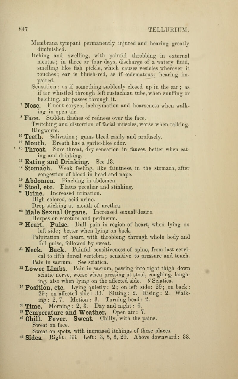 Membrana tympani permanently injured and bearing greatly diminished. Itching and swelling, with painful throbbing in external meatus; in three or four days, discharge of a watery fluid, smelling like fish pickle, which causes vesicles wherever it touches; ear is bluish-red, as if oedematous, hearing im- paired. Sensation: as if something suddenly closed up in the ear; as if air whistled through left eustachian tube, when snuffing or belching, air passes through it. 7 Nose. Fluent coryza, lachrymation and hoarseness when walk- ing in open air. 8 Face. Sudden flashes of redness over the face. Twitching and distortion of facial muscles, worse when talking. Ringworm. 10 Teeth. Salivation ; gums bleed easily and profusely. 12 Mouth. Breath has a garlic-like odor. 13 Throat. Sore throat, dry sensation in fauces, better when eat- ing and drinking. 15 Eating and Drinking. See 13. 17 Stomach. Weak feeling, like faintness, in the stomach, after congestion of blood in head and nape. 19 Abdomen. Pinching in abdomen. 20 Stool, etc. Flatus peculiar and stinking. 21 Urine. Increased urination. High colored, acid urine. Drop sticking at mouth of urethra. 22 Male Sexual Organs. Increased sexual desire. Herpes on scrotum and perineum. 29 Heart. Pulse. Dull pain in region of heart, when lying on left side; better when lying on back. Palpitation of heart, with throbbing through whole body and full pulse, followed by sweat. 31 Neck. Back. Painful sensitiveness of spine, from last cervi- cal to fifth dorsal vertebra; sensitive to pressure and touch. Pain in sacrum. See sciatica. 33 Lower Limbs. Pain in sacrum, passing into right thigh down sciatic nerve, worse when pressing at stool, coughing, laugh- ing, also when lying on the affected side. 6 Sciatica. 35 Position, etc. Lying quietly : 2 ; on left side: 29; on back : 29 ; on affected side: 33. Sitting: 2. Rising : 2. Walk- ing : 2,7. Motion: 3. Turning head: 2. 38 Time. Morning: 2, 3. Day and night: 6. 39 Temperature and Weather. Open air: 7. 40 Chill. Fever. Sweat. Chilly, with the pains. Sweat on face. Sweat on spots, with increased itchings of these places. 42 Sides. Right: 33. Left: 3, 5, 6, 29. Above downward: 33.