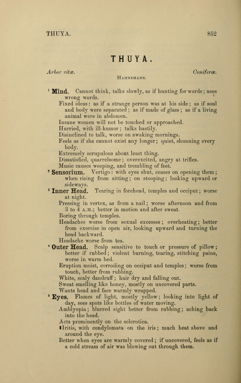 THUYA. Arbor vitce. Ooniferce. Hahnemann. 1 Mind. Cannot think, talks slowly, as if hunting for words; uses wrong words. Fixed ideas: as if a strange person was at his side; as if soul and body were separated ; as if made of glass ; as if a living animal were in abdomen. Insane women will not be touched or approached. Hurried, with ill-humor; talks hastily. Disinclined to talk, worse on awaking mornings. Feels as if she cannot exist any longer; quiet, shunning every body. Extremely scrupulous about least thing. Dissatisfied, quarrelsome ; overexcited, angry at trifles. Music causes weeping, and trembling of feet. 2 Sensormm. Vertigo : with eyes shut, ceases on opening them; when rising from sitting; on stooping; looking upward or sideways. 3 Inner Head. Tearing in forehead, temples and occiput; worse at night. Pressing in vertex, as from a nail; worse afternoon and from 3 to 4 a.m.; better in motion and after sweat. Boring through temples. Headaches worse from sexual excesses ; overheating; better from exercise in open air, looking upward and turning the head backward. Headache worse from tea. 4 Outer Head. Scalp sensitive to touch or pressure of pillow; better if rubbed; violent burning, tearing, stitching pains, worse in warm bed. Eruption moist, corroding on occiput and temples; worse from touch, better from rubbing. White, scaly dandruff; hair dry and falling out. Sweat smelling like honey, mostly on uncovered parts. Wants head and face warmly wrapped. 5 Eyes. Flames of light, mostly yellow; looking into light of day, sees spots like bottles of water moving. Amblyopia; blurred sight better from rubbing; aching back into the head. Acts prominently on the sclerotica. I Iritis, with condylomata on the iris; much heat above and around the eye. Better when eyes are warmly covered; if uncovered, feels as if a cold stream of air was blowing out through them.