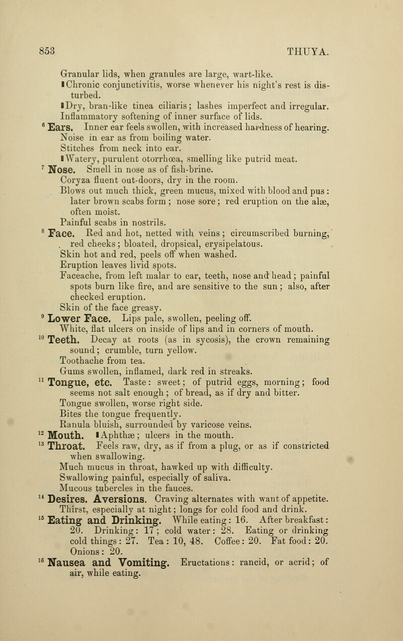 Granular lids, when granules are large, wart-like. ■ Chronic conjunctivitis, worse whenever his night's rest is dis- turbed. ■ Dry, bran-like tinea ciliaris; lashes imperfect and irregular. Inflammatory softening of inner surface of lids. 6 Ears. Inner ear feels swollen, with increased hardness of hearing. Noise in ear as from boiling water. Stitches from neck into ear. I Watery, purulent otorrhoea, smelling like putrid meat. 7 Nose. Smell in nose as of fish-brine. Coryza fluent out-doors, dry in the room. Blows out much thick, green mucus, mixed with blood and pus : later brown scabs form ; nose sore; red eruption on the alae, often moist. Painful scabs in nostrils. 8 Face. Red and hot, netted with veins; circumscribed burning, . red cheeks; bloated, dropsical, erysipelatous. Skin hot and red, peels off when washed. Eruption leaves livid spots. Faceache, from left malar to ear, teeth, nose and head ; painful spots burn like fire, and are sensitive to the sun; also, after checked eruption. Skin of the face greasy. 9 Lower Face. Lips pale, swollen, peeling off. White, flat ulcers on inside of lips and in corners of mouth. 10 Teeth. Decay at roots (as in sycosis), the crown remaining sound; crumble, turn yellow. Toothache from tea. Gums swollen, inflamed, dark red in streaks. 11 Tongue, etc. Taste: sweet; of putrid eggs, morning; food seems not salt enough ; of bread, as if dry and bitter. Tongue swollen, worse right side. Bites the tongue frequently. Ranula bluish, surrounded by varicose veins. 12 Mouth. I Aphthae; ulcers in the mouth. 13 Throat. Feels raw, dry, as if from a plug, or as if constricted when swallowing. Much mucus in throat, hawked up with difficulty. Swallowing painful, especially of saliva. Mucous tubercles in the fauces. 14 Desires. Aversions. Craving alternates with want of appetite. Thirst, especially at night; longs for cold food and drink. 15 Eating and Drinking. While eating : 16. After breakfast: 20. Drinking: 17 ; cold water: 28. Eating or drinking cold things : 27. Tea : 10, 48. Coffee: 20. Fat food: 20. Onions: 20. 16 Nausea and Vomiting. Eructations: rancid, or acrid; of air, while eating.