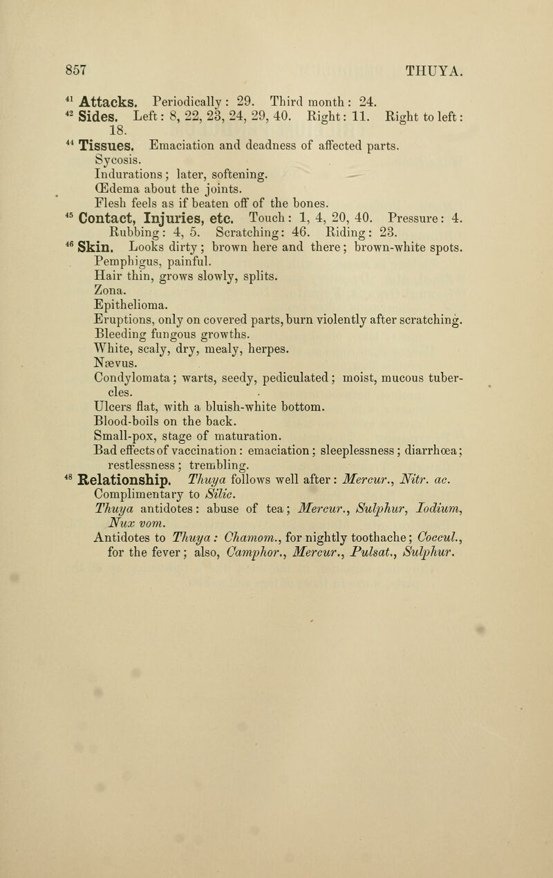 41 Attacks. Periodically : 29. Third month : 24. 42 Sides. Left: 8, 22, 23, 24, 29, 40. Right: 11. Right to left: 18. 44 Tissues. Emaciation and deadness of affected parts. Sycosis. Indurations; later, softening. (Edema about the joints. Flesh feels as if beaten off of the bones. 45 Contact, Injuries, etc. Touch : 1, 4, 20, 40. Pressure: 4. Rubbing: 4,5. Scratching: 46. Riding: 23. 46 Skin. Looks dirty ; brown here and there; brown-white spots. Pemphigus, painful. Hair thin, grows slowly, splits. Zona. Epithelioma. Eruptions, only on covered parts, burn violently after scratching. Bleeding fungous growths. White, scaly, dry, mealy, herpes. Nasvus. Condylomata; warts, seedy, pediculated; moist, mucous tuber- cles. Ulcers flat, with a bluish-white bottom. Blood-boils on the back. Small-pox, stage of maturation. Bad effects of vaccination: emaciation; sleeplessness; diarrhoea; restlessness; trembling. 48 Relationship. Thuya follows well after: Mercur., Nitr. ac. Complimentary to Silic. Thuya antidotes: abuse of tea; Mercur., Sulphur, Iodium, Nux vom. Antidotes to Thuya: Chamom., for nightly toothache; Ooccul., for the fever; also, Camphor., Mercur,, Pulsat., Sulphur.