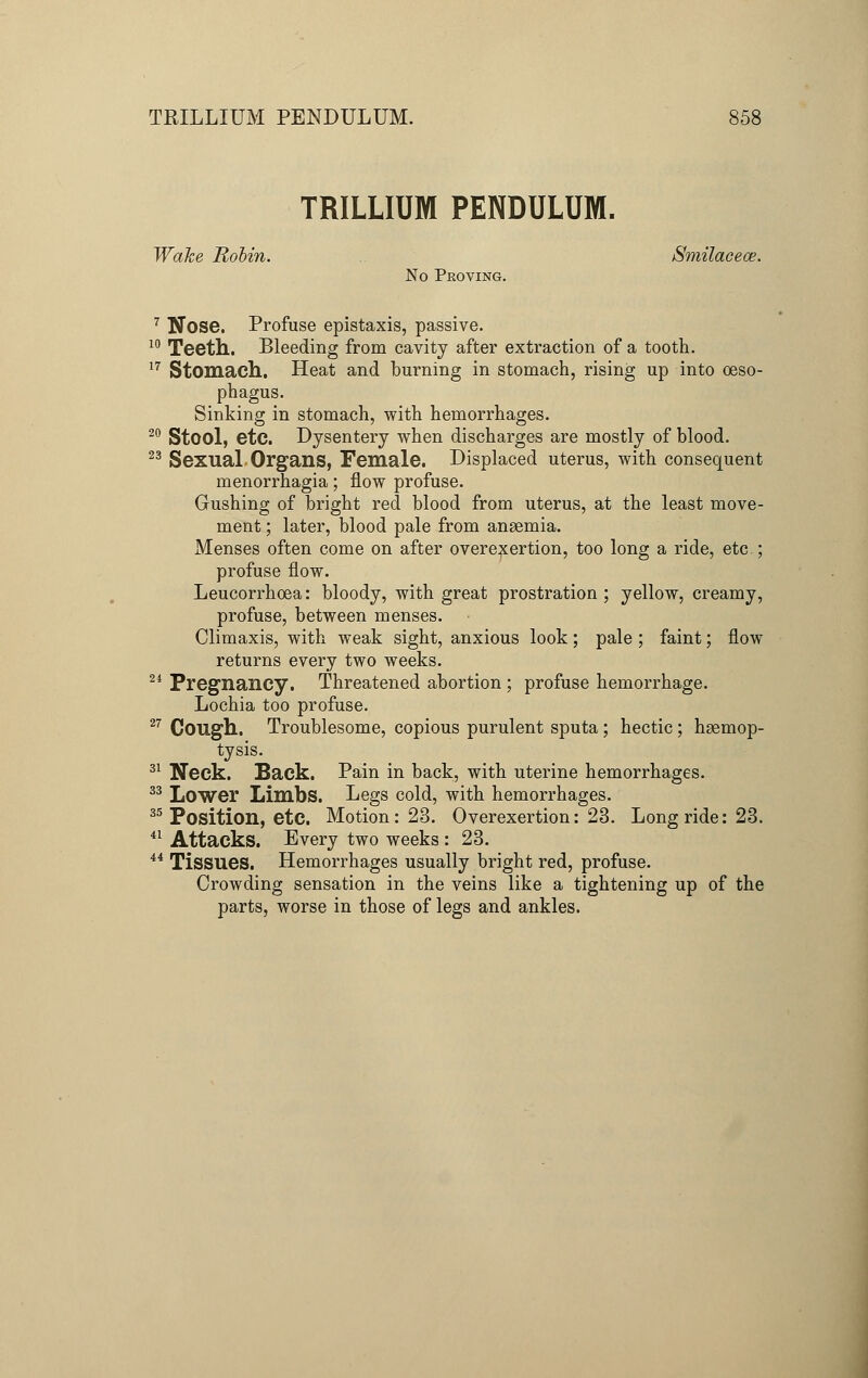 TRILLIUM PENDULUM. Wake Robin. Smilacece. No Proving. 7 Nose. Profuse epistaxis, passive. 10 Teeth. Bleeding from cavity after extraction of a tooth. 17 Stomach. Heat and burning in stomach, rising up into oeso- phagus. Sinking in stomach, with hemorrhages. 20 Stool, etc. Dysentery when discharges are mostly of blood. 23 Sexual Organs, Female. Displaced uterus, with consequent monorrhagia; flow profuse. Gushing of bright red blood from uterus, at the least move- ment ; later, blood pale from anaemia. Menses often come on after overexertion, too long a ride, etc.; profuse flow. Leucorrhoea: bloody, with great prostration ; yellow, creamy, profuse, between menses. Climaxis, with weak sight, anxious look; pale ; faint; flow returns every two weeks. 24 Pregnancy. Threatened abortion ; profuse hemorrhage. Lochia too profuse. 27 Cough. Troublesome, copious purulent sputa; hectic; haemop- tysis. 31 Neck. Sack. Pain in back, with uterine hemorrhages. 33 Lower Limbs. Legs cold, with hemorrhages. 35 Position, etc. Motion: 23. Overexertion: 23. Long ride: 23. 41 Attacks. Every two weeks : 23. 44 Tissues. Hemorrhages usually bright red, profuse. Crowding sensation in the veins like a tightening up of the parts, worse in those of legs and ankles.