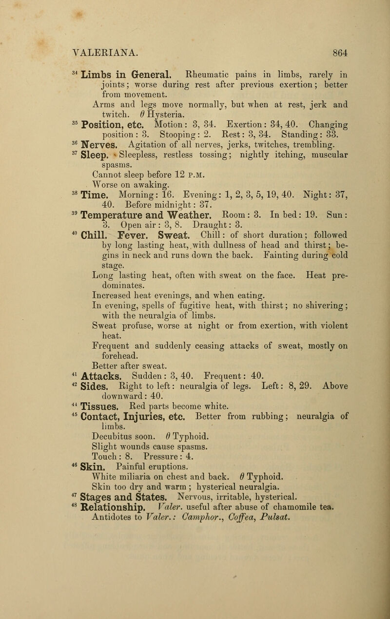 34 Limbs in General. Rheumatic pains in limbs, rarely in joints; worse during rest after previous exertion; better from movement. Arms and legs move normally, but when at rest, jerk and twitch. 6 Hysteria. 35 Position, etc. Motion : 3, 34. Exertion : 34, 40. Changing position : 3. Stooping: 2. Rest: 3, 34. Standing: 33. 36 Nerves. Agitation of all nerves, jerks, twitches, trembling. 37 Sleep. * Sleepless, restless tossing; nightly itching, muscular spasms. Cannot sleep before 12 p.m. Worse on awaking. 38 Time. Morning: 16. Evening: 1, 2, 3, 5, 19, 40. Night: 37, 40. Before midnight: 37. 39 Temperature and Weather. Room: 3. In bed: 19. Sun: 3. Open air : 3, 8. Draught: 3. 40 Chill. Fever. Sweat. Chill: of short duration; followed by long lasting heat,.with dullness of head and thirst; be- gins in neck and runs down the back. Fainting during cold stage. Long lasting heat, often with sweat on the face. Heat pre- dominates. Increased heat evenings, and when eating. In evening, spells of fugitive heat, with thirst; no shivering; with the neuralgia of limbs. Sweat profuse, worse at night or from exertion, with violent heat. Frequent and suddenly ceasing attacks of sweat, mostly on forehead. Better after sweat. 41 Attacks. Sudden : 3, 40. Frequent: 40. 42 Sides. Right to left: neuralgia of legs. Left: 8, 29. Above downward: 40. 44 Tissues. Red parts become white. 45 Contact, Injuries, etc. Better from rubbing; neuralgia of limbs. Decubitus soon, d Typhoid. Slight wounds cause spasms. Touch : 8. Pressure : 4. 46 Skin. Painful eruptions. White miliaria on chest and back. 6 Typhoid. Skin too dry and warm ; hysterical neuralgia. 47 Stages and States. Nervous, irritable, hysterical. 48 Relationship. Valer. useful after abuse of chamomile tea. Antidotes to Valer.: Camphor., Coffea, Pulsat.