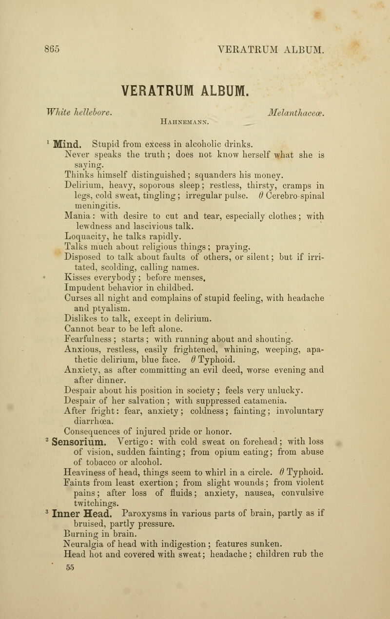 VERATRUM ALRUM. White hellebore. Melanthacece. Hahnemann. 1 Mind. Stupid from excess in alcoholic drinks. Never speaks the truth; does not know herself what she is saying. Thinks himself distinguished; squanders his money. Delirium, heavy, soporous sleep; restless, thirsty, cramps in legs, cold sweat, tingling; irregular pulse, d Cerebro- spinal meningitis. Mania: with desire to cut and tear, especially clothes; with lewdness and lascivious talk. Loquacity, he talks rapidly. Talks much about religious things ; praying. Disposed to talk about faults of others, or silent; but if irri- tated, scolding, calling names. Kisses everybody ; before menses. Impudent behavior in childbed. Curses all night and complains of stupid feeling, with headache and ptyalism. Dislikes to talk, except in delirium. Cannot bear to be left alone. Fearfulness ; starts ; with running about and shouting. Anxious, restless, easily frightened, whining, weeping, apa- thetic delirium, blue face, d Typhoid. Anxiety, as after committing an evil deed, worse evening and after dinner. Despair about his position in society; feels very unlucky. Despair of her salvation ; with suppressed catamenia. After fright: fear, anxiety; coldness; fainting; involuntary diarrhoea. Consequences of injured pride or honor. 2 Sensorium. Vertigo: with cold sweat on forehead; with loss of vision, sudden fainting; from opium eating; from abuse of tobacco or alcohol. Heaviness of head, things seem to whirl in a circle. 6 Typhoid. Faints from least exertion; from slight wounds; from violent pains; after loss of fluids; anxiety, nausea, convulsive twitchings. 3 Inner Head. Paroxysms in various parts of brain, partly as if bruised, partly pressure. Burning in brain. Neuralgia of head with indigestion; features sunken. Head hot and covered with sweat; headache; children rub the 55