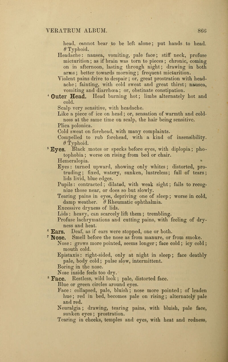 head, cannot bear to be left alone; put hands to head. 6 Typhoid. Headache: nausea, vomiting, pale face; stiff neck, profuse micturition; as if brain was torn to pieces; chronic, coming on in afternoon, lasting through night; drawing in both arms; better towards morning; frequent micturition. Violent pains drive to despair; or, great prostration with head- ache ; fainting, with cold sweat and great thirst; nausea, vomiting and diarrhoea.; or, obstinate constipation. 4 Outer Head. Head burning hot; limbs alternately hot and cold. Scalp very sensitive, with headache. Like a piece of ice on head; or, sensation of warmth and cold- ness at the same time on scalp, the hair being sensitive. Plica polonica. Cold sweat on forehead, with many complaints. Compelled to rub forehead, with a kind of insensibility. 6 Typhoid. 6 Eyes. Black motes or specks before eyes, with diplopia; pho- tophobia ; worse on rising from bed or chair. Hemeralopia. * Eyes: turned upward, showing only whites; distorted, pro- truding ; fixed, watery, sunken, lustreless; full of tears; lids livid, blue edges. Pupils: contracted; dilated, with weak sight; fails to recog- nize those near, or does so but slowly. Tearing pains in eyes, depriving one of sleep; worse in cold, damp weather, d Rheumatic ophthalmia. Excessive dryness of lids. Lids : heavy, can scarcely lift them ; trembling. Profuse lachrymations and cutting pains, with feeling of dry- ness and heat. 6 Ears. Deaf, as if ears were stopped, one or both. 7 Nose. Smell before the nose as from manure, or from smoke. Nose: grows more pointed, seems longer ; face cold ; icy cold ; mouth cold. Epistaxis: right-sided, only at night in sleep; face deathly pale, body cold; pulse slow, intermittent. Boring in the nose. Nose inside feels too dry. 8 Face. Restless, wild look ; pale, distorted face. Blue or green circles around eyes. Face: collapsed, pale, bluish; nose more pointed; of leaden hue; red in bed, becomes pale on rising; alternately pale and red. Neuralgia; drawing, tearing pains, with bluish, pale face, sunken eyes ; prostration. Tearing in cheeks, temples and eyes, with heat and redness,