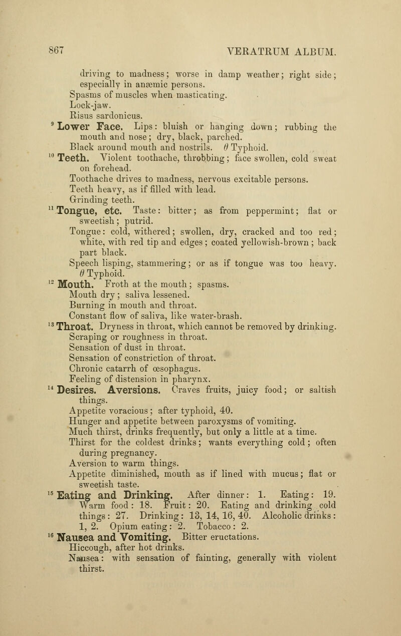 driving to madness; worse in damp weather; right side; especially in anseraic persons. Spasms of muscles when masticating. Lock-jaw. Risus sardonicus. 9 Lower Face. Lips: bluish or hanging down; rubbing the mouth and nose; dry, black, parched. Black around mouth and nostrils. 6 Typhoid. 10 Teeth. Violent toothache, throbbing; face swollen, cold sweat on forehead. Toothache drives to madness, nervous excitable persons. Teeth heavy, as if filled with lead. Grinding teeth. 11 Tongue, etc. Taste: bitter; as from peppermint; flat or sweetish; putrid. Tongue: cold, withered; swollen, dry, cracked and too red; white, with red tip and edges ; coated yellowish-brown ; back part black. Speech lisping, stammering; or as if tongue was too heavy. 0 Typhoid. 12 Mouth. Froth at the mouth; spasms. Mouth dry ; saliva lessened. Burning in mouth and throat. Constant flow of saliva, like water-brash. 13 Throat. Dryness in throat, which cannot be removed by drinking. Scraping or roughness in throat. Sensation of dust in throat. Sensation of constriction of throat. Chronic catarrh of oesophagus. Feeling of distension in pharynx. 14 Desires. Aversions. Craves fruits, juicy food; or saltish things. Appetite voracious; after typhoid, 40. Hunger and appetite between paroxysms of vomiting. Much thirst, drinks frequently, but only a little at a time. Thirst for the coldest drinks; wants everything cold; often during pregnancy. Aversion to warm things. Appetite diminished, mouth as if lined with mucus; flat or sweetish taste. 15 Eating and Drinking. After dinner: 1. Eating: 19. Warm food : 18. Fruit: 20. Eating and drinking cold things : 27. Drinking : 13, 14, 16, 40. Alcoholic drinks : 1, 2. Opium eating : 2. Tobacco : 2. 16 Nausea and Vomiting. Bitter eructations. Hiccough, after hot drinks. Na&isea: with sensation of fainting, generally with violent thirst.