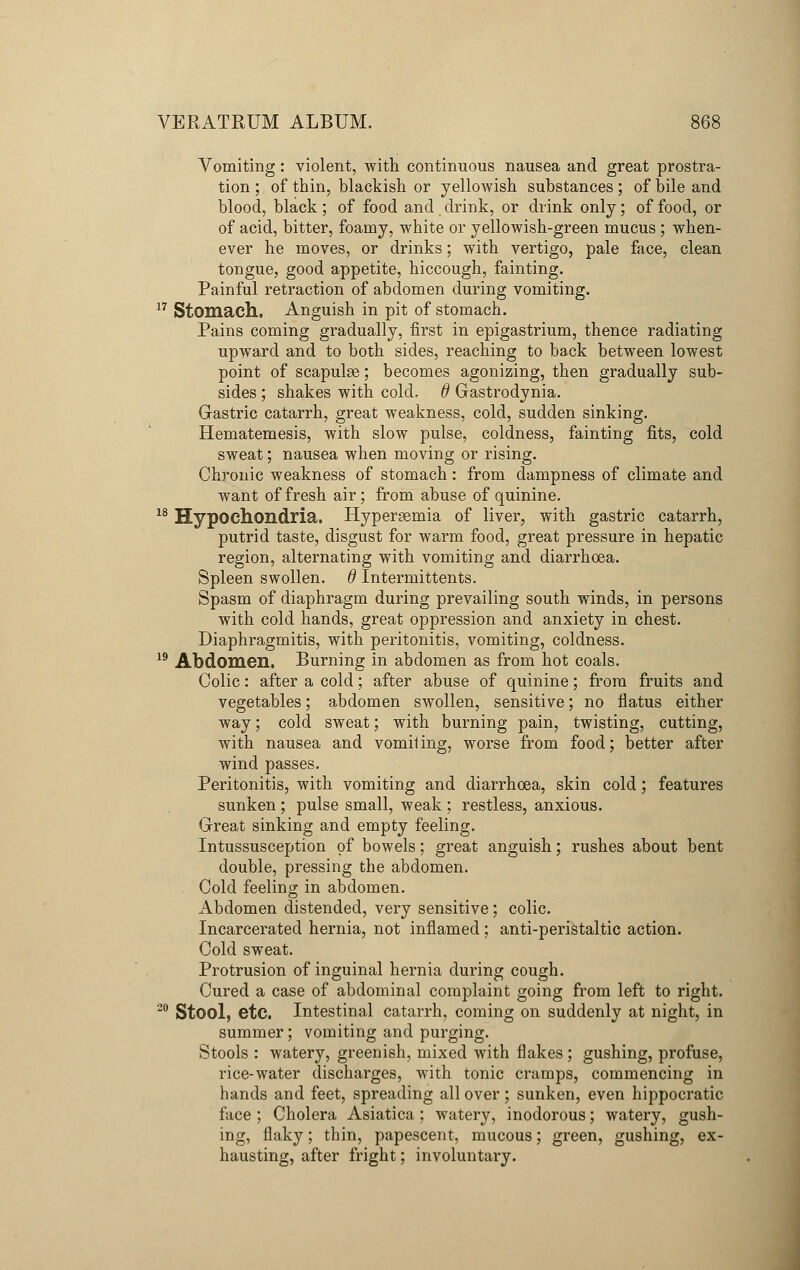 Vomiting: violent, with continuous nausea and great prostra- tion ; of thin, blackish or yellowish substances ; of bile and blood, black ; of food and drink, or drink only; of food, or of acid, bitter, foamy, white or yellowish-green mucus ; when- ever he moves, or drinks; with vertigo, pale face, clean tongue, good appetite, hiccough, fainting. Painful retraction of abdomen during vomiting. 17 Stomach. Anguish in pit of stomach. Pains coming gradually, first in epigastrium, thence radiating upward and to both sides, reaching to back between lowest point of scapulae; becomes agonizing, then gradually sub- sides ; shakes with cold, d Gastrodynia. Gastric catarrh, great weakness, cold, sudden sinking. Hematemesis, with slow pulse, coldness, fainting fits, cold sweat; nausea when moving or rising. Chronic weakness of stomach: from dampness of climate and want of fresh air; from abuse of quinine. 18 Hypochondria. Hyperemia of liver, with gastric catarrh, putrid taste, disgust for warm food, great pressure in hepatic region, alternating with vomiting and diarrhoea. Spleen swollen, d Intermittents. Spasm of diaphragm during prevailing south winds, in persons with cold hands, great oppression and anxiety in chest. Diaphragmitis, with peritonitis, vomiting, coldness. 19 Abdomen. Burning in abdomen as from hot coals. Colic: after a cold; after abuse of quinine; from fruits and vegetables; abdomen swollen, sensitive; no flatus either way; cold sweat; with burning pain, twisting, cutting, with nausea and vomiling, worse from food; better after wind passes. Peritonitis, with vomiting and diarrhoea, skin cold; features sunken ; pulse small, weak ; restless, anxious. Great sinking and empty feeling. Intussusception of bowels; great anguish; rushes about bent double, pressing the abdomen. Cold feeling in abdomen. Abdomen distended, very sensitive; colic. Incarcerated hernia, not inflamed; anti-peristaltic action. Cold sweat. Protrusion of inguinal hernia during cough. Cured a case of abdominal complaint going from left to right. 20 Stool, etc. Intestinal catarrh, coming on suddenly at night, in summer; vomiting and purging. Stools : watery, greenish, mixed with flakes ; gushing, profuse, rice-water discharges, with tonic cramps, commencing in hands and feet, spreading all over; sunken, even hippocratic face ; Cholera Asiatica; watery, inodorous; watery, gush- ing, flaky; thin, papescent, mucous; green, gushing, ex- hausting, after fright; involuntary.