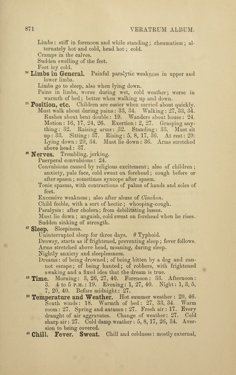 Limbs : stiff in forenoon and while standing ; rheumatism ; al- ternately hot and cold, head hot; cold. Cramps in the calves. Sudden swelling of the feet. Feet icy cold. 34 Limbs in General. Painful paralytic weakness in upper and lower limbs. Limbs go to sleep, also when lying down. Pains in limbs, worse during wet, cold weather; worse in warmth of bed; better when walking up and down. 35 Position, etc. Children are easier when carried about quickly. Must walk about during pains : 33, 34. Walking: 27, 33, 34. Rushes about bent double : 19. Wanders about house: 24. Motion : 16, 17, 24, 26. Exertion: 2, 27. Grasping any- thing : 32. Raising arms: 32. Standing: 33. Must sit up: 33. Sitting: 37. Rising: 5, 8, 17, 36. At rest: 29. Lying down : 29, 34. Must lie down : 36. Arms stretched above head: 37. 36 Nerves. Trembling, jerking. Puerperal convulsions: 24. Convulsions caused by religious excitement; also of children ; anxiety, pale face, cold sweat on forehead; cough before or after spasm ; sometimes syncope after spasm. Tonic spasms, with contractions of palms of hands and soles of feet. Excessive, weakness ; also after abuse of CincJion. Child feeble, with a sort of hectic ; whooping-cough. Paralysis : after cholera; from debilitating losses. Must lie down ; anguish, cold sweat on forehead when he rises. Sudden sinking of strength. 37 Sleep. Sleepiness. Uninterrupted sleep for three days, d Typhoid. Drowsy, starts as if frightened, preventing sleep; fever follows. Arms stretched above head, moaning, during sleep. Nightly anxiety and sleeplessness. Dreams: of being drowned; of being bitten by a dog and can- not escape; of being hunted; of robbers, with frightened awaking and a fixed idea that the dream is true. 38 Time. Morning: 3, 26, 27, 40. Forenoon : 33. Afternoon : 3. 4 to 5 p.m. : 19. Evening: 1, 27, 40. Night: 1, 3, 5, 7, 20, 40. Before midnight: 27. 39 Temperature and Weather. Hot summer weather : 20, 46. South winds: 18. Warmth of bed: 27, 33, 34. Warm room : 27. Spring and autumn : 27. Fresh air : 17. Every draught of air aggravates. Change of weather: 27. Cold sharp air: 27. Cold damp weather : 5, 8,17, 26, 34. Aver- sion to being covered. 40 Chill. Fever. Sweat. Chill and coldness : mostly external,